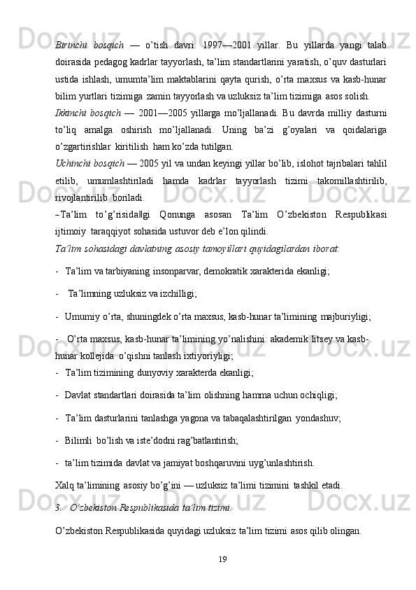 19Birinchi   bosqich   —   o’tish   davri.   1997—2001   yillar.   Bu   yillarda   yangi   talab
doirasida pedagog kadrlar tayyorlash, ta’lim standartlarini yaratish, o’quv dasturlari
ustida   ishlash,   umumta’lim   maktablarini   qayta   qurish,   o’rta   maxsus   va   kasb-hunar
bilim   yurtlari   tizimiga   zamin   tayyorlash   va   uzluksiz   ta’lim   tizimiga   asos   solish.
Ikkinchi   bosqich   —   2001—2005   yillarga   mo’ljallanadi.   Bu   davrda   milliy   dasturni
to’liq   amalga   oshirish   mo’ljallanadi.   Uning   ba’zi   g’oyalari   va   qoidalariga
o’zgartirishlar   kiritilish   ham   ko’zda   tutilgan.
Uchinchi   bosqich   —   2005   yil   va   undan   keyingi   yillar   bo’lib,   islohot   tajribalari   tahlil
etilib,   umumlashtiriladi   hamda   kadrlar   tayyorlash   tizimi   takomillashtirilib,
rivojlantirilib   boriladi.―Ta’lim
     	to’g’risida‖gi      	Q	onung	a      	asosan      	Ta’lim      	O	’zbekiston      	Respublikasi
ijtimoiy   taraqqiyot   sohasida   ustuvor   deb   e’lon   qilindi.
Ta’lim   sohasidagi   davlatning   asosiy   tamoyillari   quyidagilardan   iborat:
- Ta’lim   va   tarbiyaning   insonparvar,   demokratik   xarakterida   ekanligi;
- Ta’limning   uzluksiz   va   izchilligi;
- Umumiy   o’rta,   shuningdek   o’rta   maxsus,   kasb-hunar   ta’limining   majburiyligi;
- O’rta   maxsus,   kasb-hunar   ta’limining   yo’nalishini:   akademik   litsey   va   kasb-
hunar   kollejida   o’qishni   tanlash   ixtiyoriyligi;
- Ta’lim   tizimining   dunyoviy   xarakterda   ekanligi;
- Davlat   standartlari   doirasida   ta’lim   olishning   hamma   uchun   ochiqligi;
- Ta’lim   dasturlarini   tanlashga   yagona   va   tabaqalashtirilgan   yondashuv;
- Bilimli   bo’lish   va   iste’dodni   rag’batlantirish;
- ta’lim   tizimida   davlat   va   jamiyat   boshqaruvini   uyg’unlashtirish.
Xalq   ta’limining   asosiy   bo’g’ini   —   uzluksiz   ta’limi   tizimini   tashkil   etadi.
3. O’zbekiston   Respublikasida   ta’lim   tizimi.
O’zbekiston   Respublikasida   quyidagi   uzluksiz   ta’lim   tizimi   asos   qilib   olingan. 