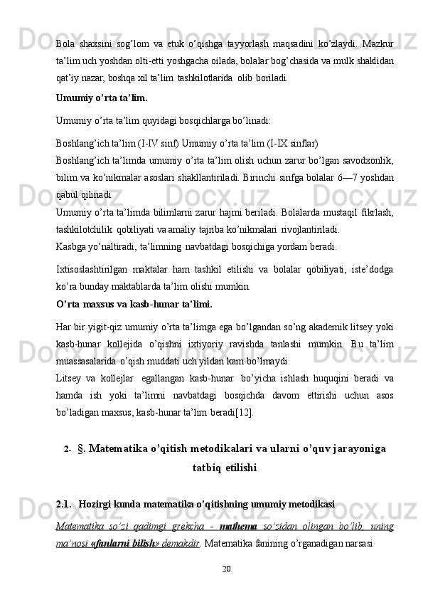 20Bola   shaxsini   sog’lom   va   etuk   o’qishga   tayyorlash   maqsadini   ko’zlaydi.   Mazkur
ta’lim uch yoshdan olti-etti yoshgacha oilada, bolalar bog’chasida va mulk   shaklidan
qat’iy   nazar,   boshqa   xil   ta’lim   tashkilotlarida   olib   boriladi.
Umumiy   o’rta   ta’lim.
Umumiy   o’rta   ta’lim   quyidagi   bosqichlarga   bo’linadi:
Boshlang’ich ta’lim   (I-IV sinf)   Umumiy   o’rta   ta’lim   (I-IX   sinflar)
Boshlang’ich   ta’limda   umumiy   o’rta   ta’lim   olish   uchun   zarur   bo’lgan   savodxonlik,
bilim va ko’nikmalar asoslari shakllantiriladi. Birinchi sinfga bolalar   6—7   yoshdan
qabul   qilinadi.
Umumiy o’rta ta’limda bilimlarni zarur hajmi beriladi. Bolalarda mustaqil   fikrlash,
tashkilotchilik   qobiliyati   va   amaliy   tajriba   ko’nikmalari   rivojlantiriladi.
Kasbga   yo’naltiradi,   ta’limning   navbatdagi   bosqichiga   yordam   beradi.
Ixtisoslashtirilgan   maktalar   ham   tashkil   etilishi   va   bolalar   qobiliyati,   iste’dodga
ko’ra   bunday   maktablarda   ta’lim   olishi   mumkin.
O’rta   maxsus   va   kasb-hunar   ta’limi.
Har bir yigit-qiz umumiy o’rta ta’limga ega bo’lgandan so’ng akademik litsey   yoki
kasb-hunar   kollejida   o’qishni   ixtiyoriy   ravishda   tanlashi   mumkin.   Bu   ta’lim
muassasalarida   o’qish   muddati   uch   yildan   kam   bo’lmaydi.
Litsey   va   kollejlar   egallangan   kasb-hunar   bo’yicha   ishlash   huquqini   beradi   va
hamda   ish   yoki   ta’limni   navbatdagi   bosqichda   davom   ettirishi   uchun   asos
bo’ladigan   maxsus,   kasb-hunar   ta’lim   beradi[12].
2- §.   Matematika   o’qitish   metodikalari   va ularni   o’quv   jarayoniga
tatbiq   etilishi
2.1. Hozirgi   kunda   matematika   o’qitishning   umumiy   metodikasi
Matematika   so’zi   qadimgi   grekcha   -      mathema      so’zidan   olingan   bo’lib,   uning   
ma’nosi             «fanlarni             bilish    »            demakdir    .   Matematika   fanining o’rganadigan narsasi   