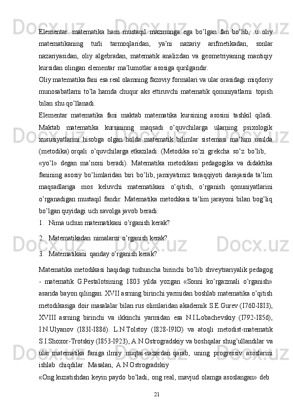 21Elementar   matematika   ham   mustaqil   mazmunga   ega   bo’lgan   fan   bo’lib,   u   oliy
matematikaning   turli   tarmoqlaridan,   ya’ni   nazariy   arifmetikadan,   sonlar
nazariyasidan,   oliy   algebradan,   matematik   analizdan   va   geometriyaning   mantiqiy
kursidan   olingan   elementar   ma’lumotlar   asosiga   qurilgandir.
Oliy matematika fani esa real olamning fazoviy formalari va ular orasidagi   miqdoriy
munosabatlarni   to’la   hamda   chuqur   aks   ettiruvchi   matematik   qonuniyatlarni   topish
bilan   shu   qo’llanadi.
Elementar   matematika   fani   maktab   matematika   kursining   asosini   tashkil   qiladi.
Maktab   matematika   kursininng   maqsadi   o’quvchilarga   ularning   psixologik
xususiyatlarini   hisobga   olgan   holda   matematik   bilimlar   sistemasi   ma’lum   usulda
(metodika)   orqali   o’quvchilarga   etkaziladi.   (Metodika   so’zi   grekcha   so’z   bo’lib,
«yo’l»   degan   ma’noni   beradi).   Matematika   metodikasi   pedagogika   va   didaktika
fanining   asosiy   bo’limlaridan   biri   bo’lib,   jamiyatimiz   taraqqiyoti   darajasida   ta’lim
maqsadlariga   mos   keluvchi   matematikani   o’qitish,   o’rganish   qonuniyatlarini
o’rganadigan  mustaqil   fandir. Matematika   metodikasi   ta’lim   jarayoni   bilan bog’liq
bo’lgan   quyidagi   uch   savolga   javob   beradi:
1. Nima   uchun   matematikani   o’rganish   kerak?
2. Matematikadan   nimalarni   o’rganish   kerak?
3. Matematikani   qanday   o’rganish   kerak?
Matematika   metodikasi haqidagi tushuncha   birinchi bo’lib   shveytsariyalik   pedagog
-   matematik   G.Pestalotsining   1803   yilda   yozgan   «Sonni   ko’rgazmali   o’rganish»
asarida   bayon   qilingan.   XVII   asrning   birinchi   yarmidan   boshlab   matematika o’qitish
metodikasiga doir masalalar bilan rus olimlaridan akademik   S.E.Gurev   (I760-I8I3),
XVIII   asrning   birinchi   va   ikkinchi   yarmidan   esa   N.I.Lobachevskiy   (I792-I856),
I.N.Ulyanov   (I83I-I886).   L.N.Tolstoy   (I828-I9IO)   va   atoqli   metodist-matematik
S.I.Shoxor-Trotskiy (I853-I923), A.N.Ostrogradskiy   va   boshqalar   shug’ullandilar   va
ular   matematika   faniga   ilmiy   nuqtai-nazardan   qarab,   uning   progressiv   asoslarini
ishlab   chiqdilar.   Masalan,   A.N.Ostrogradskiy
«Ong   kuzatishdan   keyin   paydo   bo’ladi,   ong   real,   mavjud   olamga   asoslangan»   deb 