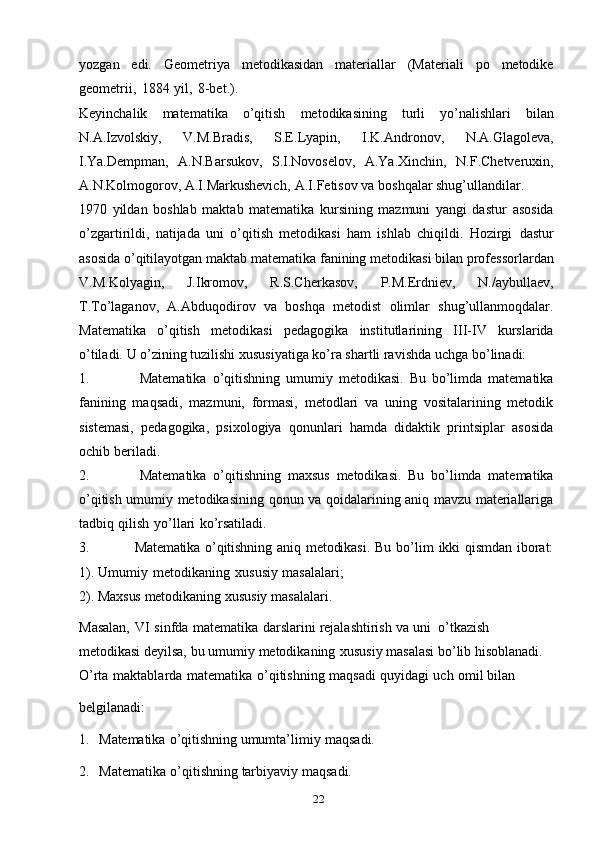 22yozgan   edi.   Geometriya   metodikasidan   materiallar   (Materiali   po   metodike
geometrii,   1884   yil,   8-bet.).
Keyinchalik   matematika   o’qitish   metodikasining   turli   yo’nalishlari   bilan
N.A.Izvolskiy,   V.M.Bradis,   S.E.Lyapin,   I.K.Andronov,   N.A.Glagoleva,
I.Ya.Dempman,   A.N.Barsukov,   S.I.Novoselov,   A.Ya.Xinchin,   N.F.Chetveruxin,
A.N.Kolmogorov,   A.I.Markushevich,   A.I.Fetisov   va   boshqalar   shug’ullandilar.
1970   yildan   boshlab   maktab   matematika   kursining   mazmuni   yangi   dastur   asosida
o’zgartirildi,   natijada   uni   o’qitish   metodikasi   ham   ishlab   chiqildi.   Hozirgi   dastur
asosida   o’qitilayotgan   maktab   matematika   fanining   metodikasi   bilan   professorlardan
V.M.Kolyagin,   J.Ikromov,   R.S.Cherkasov,   P.M.Erdniev,   N./aybullaev,
T.To’laganov,   A.Abduqodirov   va   boshqa   metodist   olimlar   shug’ullanmoqdalar.
Matematika   o’qitish   metodikasi   pedagogika   institutlarining   III-IV   kurslarida
o’tiladi.   U o’zining tuzilishi xususiyatiga ko’ra shartli ravishda   uchga   bo’linadi:
1. Matematika   o’qitishning   umumiy   metodikasi.   Bu   bo’limda   matematika
fanining   maqsadi,   mazmuni,   formasi,   metodlari   va   uning   vositalarining   metodik
sistemasi,   pedagogika,   psixologiya   qonunlari   hamda   didaktik   printsiplar   asosida
ochib   beriladi.
2. Matematika   o’qitishning   maxsus   metodikasi.   Bu   bo’limda   matematika
o’qitish umumiy metodikasining qonun va qoidalarining aniq mavzu materiallariga
tadbiq   qilish   yo’llari   ko’rsatiladi.
3. Matematika o’qitishning   aniq  metodikasi.   Bu  bo’lim   ikki  qismdan  iborat:
1).   Umumiy   metodikaning   xususiy   masalalari;
2).   Maxsus   metodikaning   xususiy   masalalari.
Masalan,   VI   sinfda   matematika   darslarini   rejalashtirish   va   uni   o’tkazish  
metodikasi   deyilsa,   bu   umumiy   metodikaning   xususiy   masalasi   bo’lib   hisoblanadi.
O’rta   maktablarda   matematika   o’qitishning   maqsadi   quyidagi   uch   omil bilan
belgilanadi:
1. Matematika   o’qitishning   umumta’limiy   maqsadi.
2. Matematika   o’qitishning   tarbiyaviy   maqsadi. 