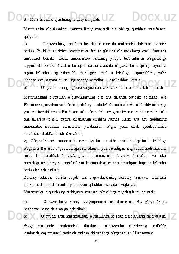 233. Matematika   o’qitishning   amaliy   maqsadi.
Matematika   o’qitishning   umumta’limiy   maqsadi   o’z   oldiga   quyidagi   vazifalarni
qo’yadi:
a) O’quvchilarga   ma’lum   bir   dastur   asosida   matematik   bilimlar   tizimini
berish.  Bu bilimlar  tizimi  matematika  fani  to’g’risida  o’quvchilarga etarli  darajada
ma’lumot   berishi,   ularni   matematika   fanining   yuqori   bo’limlarini   o’rganishga
tayyorlashi   kerak.   Bundan   tashqari,   dastur   asosida   o’quvchilar   o’qish   jarayonida
olgan   bilimlarining   ishonchli   ekanligini   tekshira   bilishga   o’rganishlari,   ya’ni
isbotlash   va   nazorat   qilishning   asosiy   metodlarini   egallashlari   kerak.
b) O’quvchilarning   og’zaki   va yozma   matematik   bilimlarini   tarkib   toptirish.
Matematikani   o’rganish   o’quvchilarning   o’z   ona   tillarida   xatosiz   so’zlash,   o’z
fikrini aniq, ravshan va lo’nda qilib bayon eta bilish malakalarini o’zlashtirishlariga
yordam berishi kerak. Bu degan so’z o’quvchilarning har bir matematik qoidani o’z
ona   tillarida   to’g’ri   gapira   olishlariga   erishish   hamda   ularni   ana   shu   qoidaning
matematik   ifodasini   formulalar   yordamida   to’g’ri   yoza   olish   qobiliyatlarini
atroflicha   shakllantirish   demakdir;
v)   O’quvchilarni   matematik   qonuniyatlar   asosida   real   haqiqatlarni   bilishga
o’rgatish. Bu erda o’quvchilarga real olamda yuz beradigan eng sodda hodisalardan
tortib   to   murakkab   hodisalargacha   hammasining   fazoviy   formalari   va   ular
orasidagi   miqdoriy   munosabatlarni   tushunishga   imkon   beradigan   hajmda   bilimlar
berish   ko’zda   tutiladi.
Bunday   bilimlar   berish   orqali   esa   o’quvchilarning   fazoviy   tasavvur   qilishlari
shakllanadi   hamda   mantiqiy   tafakkur   qilishlari   yanada   rivojlanadi.
Matematika   o’qitishning   tarbiyaviy   maqsadi   o’z oldiga  quyidagilarni   qo’yadi:
a) O’quvchilarda   ilmiy   dunyoqarashni   shakllantirish.   Bu   g’oya   bilish
nazariyasi   asosida   amalga   oshiriladi.
b) O’quvchilarda   matematikani   o’rganishga  bo’lgan   qiziqishlarni   tarbiyalash.
Bizga   ma’lumki,   matematika   darslarida   o’quvchilar   o’qishning   dastlabki
kunlaridanoq   mustaqil   ravishda   xulosa   chiqarishga   o’rganadilar.   Ular   avvalo   