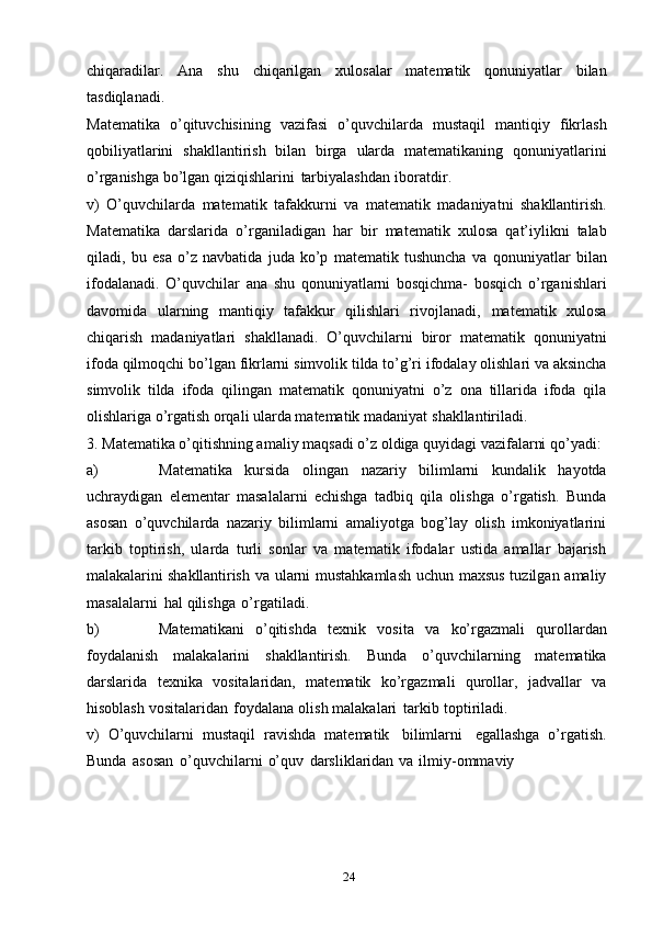 24chiqaradilar.   Ana   shu   chiqarilgan   xulosalar   matematik   qonuniyatlar   bilan
tasdiqlanadi.
Matematika   o’qituvchisining   vazifasi   o’quvchilarda   mustaqil   mantiqiy   fikrlash
qobiliyatlarini   shakllantirish   bilan   birga   ularda   matematikaning   qonuniyatlarini
o’rganishga   bo’lgan   qiziqishlarini   tarbiyalashdan   iboratdir.
v)   O’quvchilarda   matematik   tafakkurni   va   matematik   madaniyatni   shakllantirish.
Matematika   darslarida   o’rganiladigan   har   bir   matematik   xulosa   qat’iylikni   talab
qiladi,   bu   esa   o’z   navbatida   juda   ko’p   matematik   tushuncha   va   qonuniyatlar   bilan
ifodalanadi.   O’quvchilar   ana   shu   qonuniyatlarni   bosqichma-   bosqich   o’rganishlari
davomida   ularning   mantiqiy   tafakkur   qilishlari   rivojlanadi,   matematik   xulosa
chiqarish   madaniyatlari   shakllanadi.   O’quvchilarni   biror   matematik   qonuniyatni
ifoda   qilmoqchi   bo’lgan   fikrlarni   simvolik   tilda   to’g’ri   ifodalay olishlari va aksincha
simvolik   tilda   ifoda   qilingan   matematik   qonuniyatni   o’z   ona   tillarida   ifoda   qila
olishlariga o’rgatish orqali ularda matematik madaniyat   shakllantiriladi.
3. Matematika o’qitishning amaliy maqsadi o’z oldiga quyidagi vazifalarni   qo’yadi:
a) Matematika   kursida   olingan   nazariy   bilimlarni   kundalik   hayotda
uchraydigan   elementar   masalalarni   echishga   tadbiq   qila   olishga   o’rgatish.   Bunda
asosan   o’quvchilarda   nazariy   bilimlarni   amaliyotga   bog’lay   olish   imkoniyatlarini
tarkib   toptirish,   ularda   turli   sonlar   va   matematik   ifodalar   ustida   amallar   bajarish
malakalarini shakllantirish   va ularni mustahkamlash  uchun maxsus tuzilgan amaliy
masalalarni   hal   qilishga   o’rgatiladi.
b) Matematikani   o’qitishda   texnik   vosita   va   ko’rgazmali   qurollardan
foydalanish   malakalarini   shakllantirish.   Bunda   o’quvchilarning   matematika
darslarida   texnika   vositalaridan,   matematik   ko’rgazmali   qurollar,   jadvallar   va
hisoblash   vositalaridan   foydalana   olish   malakalari   tarkib   toptiriladi.
v)   O’quvchilarni   mustaqil   ravishda   matematik   bilimlarni   egallashga   o’rgatish.
Bunda   asosan   o’quvchilarni   o’quv   darsliklaridan   va   ilmiy-ommaviy 