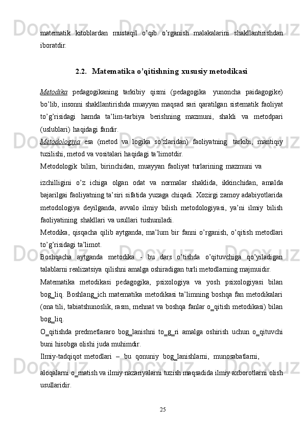 25matematik   kitoblardan   mustaqil   o’qib   o’rganish   malakalarini   shakllantirishdan
iboratdir.
2.2. Matematika   o’qitishning   xususiy   metodikasi
Metodika   pedagogikaning   tarkibiy   qismi   (pedagogika   yunoncha   paidagogike)
bo’lib,   insonni   shakllantirishda   muayyan   maqsad   sari   qaratilgan   sistematik   faoliyat
to’g’risidagi   hamda   ta’lim-tarbiya   berishning   mazmuni,   shakli   va   metodpari
(uslublari)   haqidagi   fandir.
Metodologiya   esa   (metod   va   logika   so’zlaridan)   faoliyatning   tarkibi,   mantiqiy
tuzilishi,   metod   va   vositalari   haqidagi   ta’limotdir.
Metodologik   bilim,   birinchidan,   muayyan   faoliyat   turlarining   mazmuni   va
izchilligini   o’z   ichiga   olgan   odat   va   normalar   shaklida,   ikkinchidan,   amalda
bajarilgai faoliyatning ta’siri sifatida yuzaga chiqadi. Xozirgi zamoy adabiyotlarida
metodologiya   deyilganda,   avvalo   ilmiy   bilish   metodologiyasi,   ya’ni   ilmiy   bilish
faoliyatining   shakllari   va   usullari   tushuniladi.
Metodika,   qisqacha   qilib   aytganda,   ma’lum   bir   fanni   o’rganish,   o’qitish   metodlari
to’g’risidagi   ta’limot.
Boshqacha   aytganda   metodika   -   bu   dars   o’tishda   o’qituvchiga   qo’yiladigan
talablarni   realizatsiya   qilishni   amalga   oshiradigan   turli metodlarning   majmuidir.
Matematika   metodikasi   pedagogika,   psixologiya   va   yosh   psixologiyasi   bilan
bog‗liq.   Boshlang‗ich   matematika   metodikasi   ta’limning   boshqa   fan   metodikalari
(ona tili, tabiatshunoslik, rasm,   mehnat va boshqa fanlar o‗qitish metodikasi) bilan
bog‗liq.
O‗qitishda   predmetlararo   bog‗lanishni   to‗g‗ri   amalga   oshirish   uchun   o‗qituvchi
buni   hisobga   olishi   juda   muhimdir.
Ilmiy-tadqiqot   metodlari   –   bu   qonuniy   bog‗lanishlarni,   munosabatlarni,
aloqalarni o‗rnatish va ilmiy nazariyalarni tuzish maqsadida ilmiy axborotlarni   olish
usullaridir. 