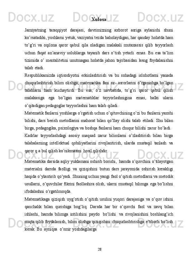 28Xulos a
Jamiyatning   taraqqiyot   darajasi,   davrimizning   axborot   asriga   aylanishi   shuni
ko’rsatadiki, yoshlarni yetuk, vaziyatni tezda baholaydigan, har qanday   holatda ham
to’g’ri   va   oqilona   qaror   qabul   qila   oladigan   malakali   mutaxassis   qilib   tayyorlash
uchun   faqat   an’anaviy   uslublarga   tayanib   dars   o’tish   yetarli   emas.   Bu   esa   ta’lim
tizimida   o’   mentalitetini   unutmagan   holatda   jahon   tajribasidan   keng   foydalanishni
talab   etadi.
Respublikamizda   iqtisodiyotni   erkinlashtirish   va   bu   sohadagi   islohotlarni   yanada
chuqurlashtirish   bilim   olishga,   matematika   fani   sir-   asrorlarini   o’rganishga   bo’lgan
talablarni   ham   kuchaytirdi.   Bu   esa,   o’z   navbatida,   to’g’ri   qaror   qabul   qilish
malakasiga   ega   bo’lgan   matematiklar   tayyorlashnigina   emas,   balki   ularni
o’qitadigan pedagoglar tayyorlashni ham   talab   qiladi.
Matematik fanlarni yoshlarga o’rgatish uchun o’qituvchining o’zi bu   fanlarni yaxshi
bilishi, dars berish metodlarini  mahorat  bilan  qo’llay olishi  talab   etiladi. Shu bilan
birga, pedagogika, psixologiya va boshqa fanlarni ham chuqur   bilishi   zarur   bo’ladi.
Kadrlar   tayyorlashdagi   asosiy   maqsad   zarur   bilimlarni   o’zlashtirish   bilan   birga
talabalarning   intellektual   qobiliyatlarini   rivojlantirish,   ularda   mustaqil   tanlash   va
qaror   q   a   bul   qilish   ko’nikmasini   hosil   qilishdir.
Matematika   darsida   aqliy   yuklamani   oshirib   borishi,   hamda   o’quvchini   o’tilayotgan
materialni   darsda   faolligi   va   qiziqishini   butun   dars   jarayonida   oshirish   kerakligi
haqida o’ylantirib qo’yadi. Shuning uchun yangi   faol o’qitish   metodlarni va   metodik
usullarni,   o’quvchilar fikrini faollashira   olish,   ularni   mustaqil   bilimga   ega   bo’lishni
ifodalashni   o’rgatilmoqda.
Matematikaga   qiziqish   uyg’otish   o’qitish   usulini   yuqori   darajasiga   va   o’quv   ishini
qanchalik   bilan   qurishiga   bog’liq.   Darsda   har   bir   o’quvchi   faol   va   zavq   bilan
ishlashi,   hamda   bilimga   intilishini   paydo   bo’lishi   va   rivojlanishini   boshlang’ich
nuqta qilib   foydalanish,   bilim olishga qiziqishini   chuqurlashtirishga   e’tiborli   bo’lish
kerak.   Bu   ayniqsa   o’smir   yoshdagilarga 