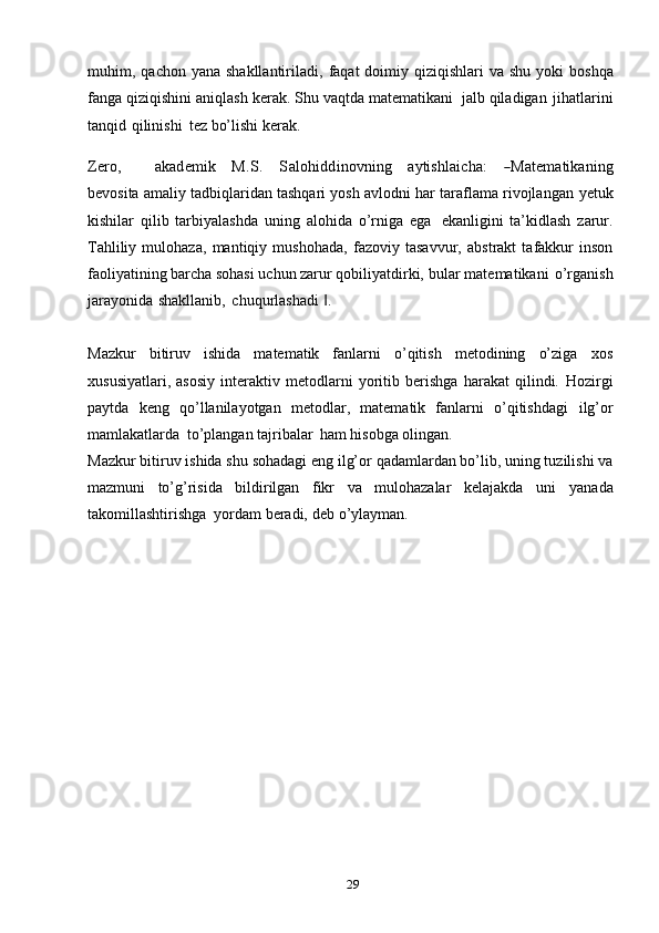 29muhim,   qachon   yana shakllantiriladi,   faqat  doimiy qiziqishlari  va  shu yoki   boshqa
fanga   qiziqishini   aniqlash   kerak.   Shu   vaqtda   matematikani   jalb   qiladigan   jihatlarini
tanqid   qilinishi   tez   bo’lishi   kerak.Zero,
       	akadem	ik    	M	.S.    	Salohidd	inovn	ing    	aytishlaicha:    	―M	atem	atikaning
bevosita amaliy tadbiqlaridan tashqari yosh avlodni har taraflama rivojlangan   yetuk
kishilar   qilib   tarbiyalashda   uning   alohida   o’rniga   ega   ekanligini   ta’kidlash   zarur.
Tahliliy   mulohaza,   mantiqiy   mushohada,   fazoviy   tasavvur,   abstrakt   tafakkur   inson
faoliyatining barcha sohasi uchun zarur qobiliyatdirki,   bular   matematikani   o’rganish
jarayonida   shakllanib,   chuqurlashadi   .	
‖
Mazkur   bitiruv   ishida   matematik   fanlarni   o’qitish   metodining   o’ziga   xos
xususiyatlari,   asosiy   interaktiv   metodlarni   yoritib   berishga   harakat   qilindi.   Hozirgi
paytda   keng   qo’llanilayotgan   metodlar,   matematik   fanlarni   o’qitishdagi   ilg’or
mamlakatlarda   to’plangan   tajribalar   ham   hisobga   olingan.
Mazkur   bitiruv   ishida   shu   sohadagi eng   ilg’or   qadamlardan bo’lib,   uning tuzilishi va
mazmuni   to’g’risida   bildirilgan   fikr   va   mulohazalar   kelajakda   uni   yanada
takomillashtirishga   yordam   beradi,   deb   o’ylayman.