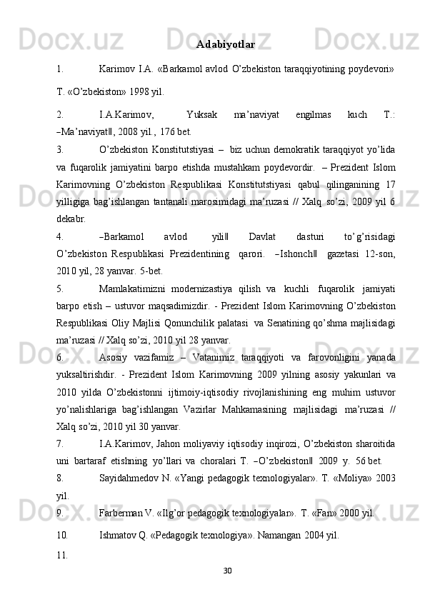 30Adabiyotlar
1. Karimov   I.A.   «Barkamol   avlod   O’zbekiston   taraqqiyotining   poydevori»
T.   «O’zbekiston»   1998   yil.
2.I.A	.K	arim	ov,            	Y	uk	sak      	m	a’naviyat      	eng	ilm	as      	ku	ch      	T.:	
―M	a’naviyat‖, 
2008   yil.,   176   bet.
3. O’zbekiston   Konstitutstiyasi   –   biz   uchun   demokratik   taraqqiyot   yo’lida
va   fuqarolik   jamiyatini   barpo   etishda   mustahkam   poydevordir.   –   Prezident   Islom
Karimovning   O’zbekiston   Respublikasi   Konstitutstiyasi   qabul   qilinganining   17
yilligiga   bag’ishlangan   tantanali   marosimidagi   ma’ruzasi   //   Xalq   so’zi,   2009   yil   6
dekabr.
4.	
―Barkam	ol        	avlod          	yili‖        	D	avlat        	dasturi        	to’g’risidagi	
O	’zbekiston  	Respublikasi
 	Prez	identining    	qarori.    	―Ishonch‖    	gaze	tasi  	12-son,	
201	0
 	yil,  28   yanvar.   5-bet.
5. Mamlakatimizni   modernizastiya   qilish   va   kuchli   fuqarolik   jamiyati
barpo   etish   –   ustuvor   maqsadimizdir.   -   Prezident   Islom   Karimovning   O’zbekiston
Respublikasi   Oliy   Majlisi   Qonunchilik   palatasi   va   Senatining   qo’shma   majlisidagi
ma’ruzasi   //   Xalq   so’zi,   2010   yil 28   yanvar.
6. Asosiy   vazifamiz   –   Vatanimiz   taraqqiyoti   va   farovonligini   yanada
yuksaltirishdir.   -   Prezident   Islom   Karimovning   2009   yilning   asosiy   yakunlari   va
2010   yilda   O’zbekistonni   ijtimoiy-iqtisodiy   rivojlanishining   eng   muhim   ustuvor
yo’nalishlariga   bag’ishlangan   Vazirlar   Mahkamasining   majlisidagi   ma’ruzasi   //
Xalq   so’zi,   2010   yil   30   yanvar.
7. I.A.Karimov,   Jahon   moliyaviy   iqtisodiy   inqirozi,   O’zbekiston   sharoitida	
un	i
   	bartaraf    	etishn	ing    	yo’llari  va    	choralari  T.    	―O	’zbekiston‖    	200	9    	y.    	56  bet.
8. Sayidahmedov N. «Yangi pedagogik texnologiyalar». T. «Moliya» 2003
yil.
9. Farberman   V.   «Ilg’or   pedagogik   texnologiyalar».   T.   «Fan»   2000   yil.
10. Ishmatov   Q.   «Pedagogik   texnologiya».   Namangan   2004   yil.
11. 