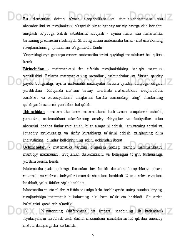 5Bu   elementlar   doimo   o’zaro   aloqadorlikda   va   rivojlanishdadir.Ana   shu
aloqadorlikni   va   rivojlanishni   o’rganish   bizlar   qanday   tarixiy   davrga   olib   borishni
aniqlash   ro’yobga   kelish   sabablarini   aniqlash   -   aynan   mana   shu   matematika
tarixining   predmetini   ifodalaydi.   Shuning   uchun   matematika   tarixi   -   matematikaning
rivojlanishining   qonunlarini   o’rganuvchi   fandir.
Yuqoridagi  aytilganlarga  asosan   matematika  tarixi  quyidagi  masalalarni   hal   qilishi
kerak.
Birinchidan   -   matematikani   fan   sifatida   rivojlanishining   haqiqiy   mazmuni
yoritilishini.   Bularda   matematikaning   metodlari,   tushunchalari   va   fikrlari   qanday
paydo   bo’lganligi,   ayrim   matematik   nazariyalar   tarixan   qanday   dunyoga   kelgani
yoritilishini.   Xalqlarda   ma’lum   tarixiy   davrlarda   matematikani   rivojlanishini
xarakteri   va   xususiyatlarini   aniqlashni   barcha   zamondagi   ulug’   olimlarning
qo’shgan   hissalarini   yoritishni   hal qilish.
Ikkinchidan   -   matematika   tarixi   matematikani   turli-tuman   aloqalarini   ochishi;
jumladan;   matematikani   odamlarning   amaliy   ehtiyojlari   va   faoliyatlari   bilan
aloqasini,   boshqa   fanlar   rivojlanishi   bilan   aloqasini   ochish,   jamiyatning   sotsial   va
iqtisodiy   strukturasiga   va   sinfiy   kurashlarga   ta’sirini   ochish,   xalqlarning   olim
individining,   olimlar   kollektivining   rolini   ochishdan   iborat.
Uchinchidan   -   matematika   tarixini   o’rganish   hozirgi   zamon   matematikasini
mantiqiy   mazmunini,   rivojlanish   dialektikasini   va   kelajagini   to’g’ri   tushunishga
yordam   berishi kerak.
Matematika   juda   qadimgi   fanlardan   biri   bo’lib   dastlabki   bosqichlarda   o’zaro
muomala  va   mehnat   faoliyatlari   asosida   shakllana   boshladi.   U  asta-sekin   rivojlana
boshladi,   ya’ni   faktlar   yig’a   boshladi.
Matematika   mustaqil   fan   sifatida   vujudga   kela   boshlaganda   uning   bundan   keyingi
rivojlanishiga   matematik   bilimlarning   o’zi   ham   ta’sir   eta   boshladi.   Shulardan
ba’zilarini   qayd   etib   o’taylik.
1) N’yutonning   (differentsial   va   integral   xisobining   ilk   kadamlari)
flyuksiyalarni   hisoblash   usuli   darhol   mexanikani   masalalarini   hal   qilishni   umumiy
metodi   darajasigacha   ko’tarildi. 