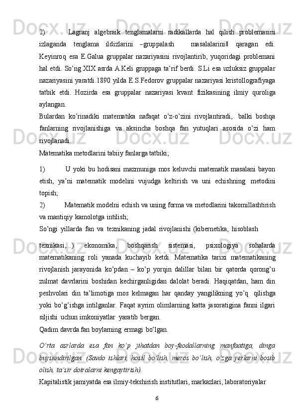 62) Lagranj   algebraik   tenglamalarni   radikallarda   hal   qilish   problemasiniizlaganda
   	teng	lam	a    	ildizlarini    	―grupp	alash          	m	asalalarini‖    	qaragan    	edi.	
K	eyinroq  
esa   E.Galua   gruppalar   nazariyasini   rivojlantirib,   yuqoridagi   problemani
hal etdi.   So’ng   XIX   asrda   A.Keli   gruppaga   ta’rif   berdi.   S.Li   esa   uzluksiz   gruppalar
nazariyasini  yaratdi.1890 yilda E.S.Fedorov gruppalar  nazariyasi  kristollografiyaga
tatbik   etdi.   Hozirda   esa   gruppalar   nazariyasi   kvant   fizikasining   ilmiy   quroliga
aylangan.
Bulardan   ko’rinadiki   matematika   nafaqat   o’z-o’zini   rivojlantiradi,   balki   boshqa
fanlarning   rivojlanishiga   va   aksincha   boshqa   fan   yutuqlari   asosida   o’zi   ham
rivojlanadi.
Matematika   metodlarini   tabiiy   fanlarga   tatbiki;
1) U   yoki   bu   hodisani   mazmuniga   mos   keluvchi   matematik   masalani   bayon
etish,   ya’ni   matematik   modelini   vujudga   keltirish   va   uni   echishning   metodini
topish;
2) Matematik modelni echish va uning forma va   metodlarini takomillashtirish
va   mantiqiy   kamolotga   intilish;
So’ngi   yillarda   fan   va   texnikaning   jadal   rivojlanishi   (kibernetika,   hisoblash
texnikasi,...)   ekonomika,   boshqarish   sistemasi,   psixologiya   sohalarda
matematikaning   roli   yanada   kuchayib   ketdi.   Matematika   tarixi   matematikaning
rivojlanish   jarayonida   ko’pdan   –   ko’p   yorqin   dalillar   bilan   bir   qatorda   qorong’u
zulmat   davrlarini   boshidan   kechirganligidan   dalolat   beradi.   Haqiqatdan,   ham   din
peshvolari   din   ta’limotiga   mos   kelmagan   har   qanday   yangilikning   yo’q   qilishga
yoki   bo’g’ishga   intilganlar.   Faqat   ayrim   olimlarning   katta   jasoratigina   fanni   ilgari
siljishi   uchun   imkoniyatlar   yaratib   bergan.
Qadim   davrda   fan   boylarning   ermagi   bo’lgan.
O’rta   asrlarda   esa   fan   ko’p   jihatdan   boy-feodallarning   manfaatiga,   dinga
buysundirilgan.   (Savdo   ishlari,   hosil   bo’lish,   meros   bo’lish,   o’zga   yerlarni   bosib
olish,   ta’sir   doiralarni   kengaytirish).
Kapitalistik   jamiyatda   esa   ilmiy-tekshirish   institutlari,   markazlari,   laboratoriyalar