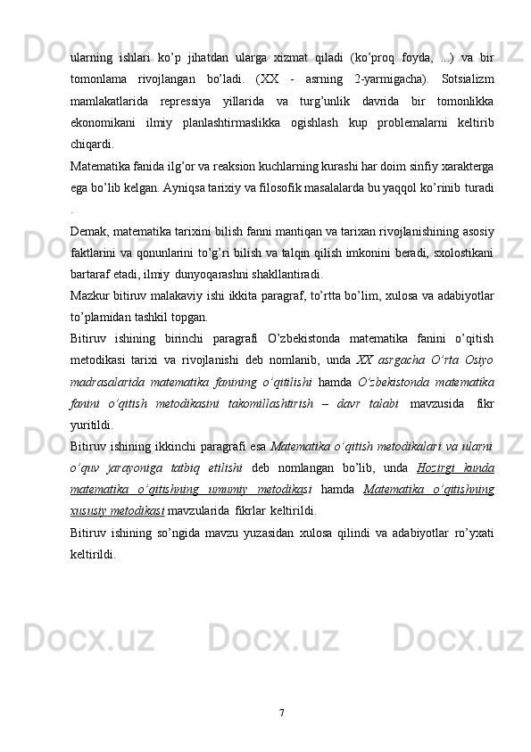 7ularning   ishlari   ko’p   jihatdan   ularga   xizmat   qiladi   (ko’proq   foyda,   ...)   va   bir
tomonlama   rivojlangan   bo’ladi.   (XX   -   asrning   2-yarmigacha).   Sotsializm
mamlakatlarida   repressiya   yillarida   va   turg’unlik   davrida   bir   tomonlikka
ekonomikani   ilmiy   planlashtirmaslikka   ogishlash   kup   problemalarni   keltirib
chiqardi.
Matematika fanida ilg’or va reaksion kuchlarning kurashi har doim sinfiy   xarakterga
ega bo’lib kelgan. Ayniqsa tarixiy va filosofik masalalarda bu yaqqol   ko’rinib   turadi
.
Demak, matematika tarixini bilish fanni mantiqan va tarixan rivojlanishining   asosiy
faktlarini   va   qonunlarini   to’g’ri   bilish   va   talqin   qilish imkonini beradi,   sxolostikani
bartaraf   etadi,   ilmiy   dunyoqarashni   shakllantiradi.
Mazkur   bitiruv   malakaviy   ishi   ikkita   paragraf,   to’rtta   bo’lim,   xulosa va   adabiyotlar
to’plamidan   tashkil   topgan.
Bitiruv   ishining   birinchi   paragrafi   O’zbekistonda   matematika   fanini   o’qitish
metodikasi   tarixi   va   rivojlanishi   deb   nomlanib,   unda   XX   asrgacha   O’rta   Osiyo
madrasalarida   matematika   fanining   o’qitilishi   hamda   O’zbekistonda   matematika
fanini   o’qitish   metodikasini   takomillashtirish   –   davr   talabi   mavzusida   fikr
yuritildi.
Bitiruv  ishining   ikkinchi   paragrafi   esa   Matematika   o’qitish   metodikalari   va   ularni
o’quv   jarayoniga   tatbiq   etilishi   deb   nomlangan   bo’lib,   unda   Hozirgi   kunda
matematika              o’qitishning              umumiy              metodika    si   hamda   Matematika              o’qitishning   
xususiy        metodikasi      mavzularida   fikrlar   keltirildi.
Bitiruv   ishining   so’ngida   mavzu   yuzasidan   xulosa   qilindi   va   adabiyotlar   ro’yxati
keltirildi. 