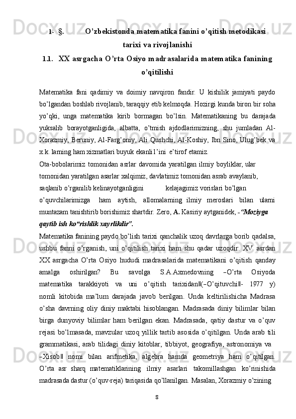 81- §. O’zbekistonda   matematika   fanini   o’qitish   metodikasi
tarixi   va   rivojlanishi
1.1. XX   asrgacha   O’rta   Osiyo   madrasalarida   matematika   fanining
o’qitilishi
Matematika   fani   qadimiy   va   doimiy   navqiron   fandir.   U   kishilik   jamiyati   paydo
bo’lgandan boshlab rivojlanib, taraqqiy etib kelmoqda. Hozirgi   kunda   biron   bir   soha
yo’qki,   unga   matematika   kirib   bormagan   bo’lsin.   Matematikaning   bu   darajada
yuksalib   borayotganligida,   albatta,   o’tmish   ajdodlarimizning,   shu   jumladan   Al-
Xorazmiy,   Beruniy,   Al-Farg’oniy,   Ali   Qushchi, Al-Koshiy,  Ibn Sino, Ulug’bek  va
x.k. larning ham xizmatlari buyuk   ekanli1’ini   e’tirof   etamiz.
Ota-bobolarimiz   tomonidan   asrlar   davomida   yaratilgan   ilmiy   boyliklar,   ular  
tomonidan   yaratilgan   asarlar   xalqimiz,   davlatimiz   tomonidan   asrab   avaylanib,  
saqlanib   o’rganilib   kelinayotganligini kelajagimiz   vorislari bo’lgan  
o’quvchilarimizga ham aytish, allomalarning ilmiy meroslari bilan ularni
muntazam tanishtirib   borishimiz shartdir.   Zero,  A.  Kasiriy aytganidek,  -“Moziyga  
qaytib   ish   ko rishlik‟   xayrlikdir”.	
Matematika fanining paydo bo’lish 	tarixi qanchalik uzoq davrlarga borib	 qadalsa,	
ushbu   fanni   o’rganish,   uni   o’qitilish   tarixi   ham   shu   qadar   uzoqdir.   XV	 asrdan	
XX   asrgacha   O’rta   Osiyo  	hududi   madrasalarida   matematikani   o’qitish	 qanday	
am	alga
     	oshirilgan?      	Bu      	savolga      	S.A	.A	xm	edo	vn	ing      	―O	’rta      	O	siyod	a	
m	atem	atika
   	tarakk	iyoti    	va    	un	i    	o’qitish    	tarixidan‖(―O	’qituv	chi‖-    	197	7    	y)	
nom	li  	kitobida   ma’lum   darajada  	javob   berilgan.   Unda   keltirilishicha   Madrasa	
o’sha	 davrning   oliy   diniy   maktabi   hisoblangan.  	Madrasada   diniy   bilimlar   bilan	
birga	  dunyoviy   bilimlar   ham   berilgan   ekan.   Madrasada,  	qatiy   dastur   va   o’quv	
rejasi	 bo’lmasada,	 mavzular	 uzoq	 yillik	 tartib	 asosida	 o’qitilgan.	 Unda	 arab	 tili	
grammatikasi,	 arab	 tilidagi	 diniy	 kitoblar,	 tibbiyot,	 geografiya,	 astronomiya	 va	
―X	isob	‖
   	nom	i    	bilan    	arifm	etika,    	algebra    	ham	da    	geom	etriya    	ham    	o’qitilgan.	
O	’rta  
asr   sharq   matematiklarining   ilmiy   asarlari   takomillashgan   ko’rinishida
madrasada dastur   (o’quv-reja)   tariqasida   qo’llanilgan.   Masalan,   Xorazmiy   o’zining