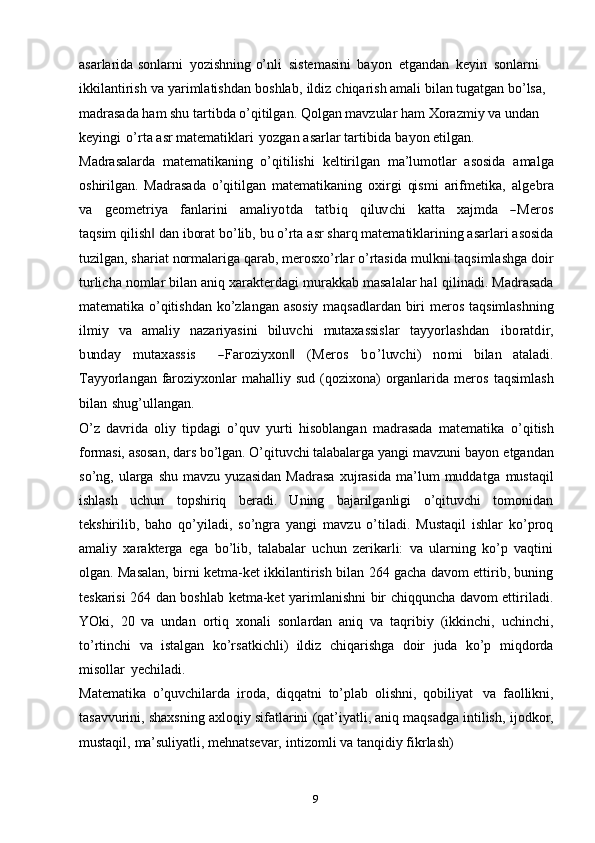 9asarlarida   sonlarni   yozishning   o’nli   sistemasini   bayon   etgandan   keyin   sonlarni  
ikkilantirish   va   yarimlatishdan   boshlab,   ildiz   chiqarish   amali   bilan   tugatgan   bo’lsa,  
madrasada ham shu tartibda o’qitilgan. Qolgan mavzular   ham Xorazmiy va undan  
keyingi   o’rta   asr   matematiklari   yozgan   asarlar   tartibida   bayon   etilgan.
Madrasalarda   matematikaning   o’qitilishi   keltirilgan   ma’lumotlar   asosida   amalga
oshirilgan.   Madrasada   o’qitilgan   matematikaning   oxirgi   qismi   arifmetika,  algebra	
va
   	geom	etriya    	fanlarini    	am	aliyotda    	tatbiq    	qiluv	chi    	katt	a    	xa	jm	da    	―M	eros
taqsim   qilish	
‖   dan   iborat   bo’lib,   bu   o’rta   asr   sharq   matematiklarining asarlari   asosida
tuzilgan,   shariat   normalariga   qarab,   merosxo’rlar   o’rtasida   mulkni   taqsimlashga doir
turlicha nomlar bilan aniq xarakterdagi murakkab masalalar hal   qilinadi. Madrasada
matematika o’qitishdan ko’zlangan asosiy maqsadlardan biri   meros   taqsimlashning
ilmiy   va   amaliy   nazariyasini   biluvchi   mutaxassislar  	
tayy	orlashdan  	ibo	ratdir,	
bun	day
 	m	utaxass	is    	―Faroziyx	on‖  	(M	eros  	bo’luv	chi)  	nom	i   bilan   ataladi.
Tayyorlangan   faroziyxonlar   mahalliy   sud   (qozixona)   organlarida   meros   taqsimlash
bilan   shug’ullangan.
O’z   davrida   oliy   tipdagi   o’quv   yurti   hisoblangan   madrasada   matematika   o’qitish
formasi, asosan, dars bo’lgan. O’qituvchi talabalarga yangi  mavzuni bayon   etgandan
so’ng,  ularga   shu   mavzu  yuzasidan   Madrasa   xujrasida   ma’lum   muddatga   mustaqil
ishlash   uchun   topshiriq   beradi.   Uning   bajarilganligi   o’qituvchi   tomonidan
tekshirilib,   baho   qo’yiladi,   so’ngra   yangi   mavzu   o’tiladi.   Mustaqil   ishlar   ko’proq
amaliy   xarakterga   ega   bo’lib,   talabalar   uchun   zerikarli:   va   ularning   ko’p   vaqtini
olgan. Masalan, birni ketma-ket ikkilantirish bilan 264 gacha davom ettirib, buning
teskarisi 264 dan boshlab ketma-ket yarimlanishni bir chiqquncha davom ettiriladi.
YOki,   20   va   undan   ortiq   xonali   sonlardan   aniq   va   taqribiy   (ikkinchi,   uchinchi,
to’rtinchi   va   istalgan   ko’rsatkichli)   ildiz   chiqarishga   doir   juda   ko’p   miqdorda
misollar   yechiladi.
Matematika   o’quvchilarda   iroda,   diqqatni   to’plab   olishni,   qobiliyat   va   faollikni,
tasavvurini,   shaxsning   axloqiy   sifatlarini   (qat’iyatli,   aniq   maqsadga   intilish,   ijodkor,
mustaqil,   ma’suliyatli,   mehnatsevar,   intizomli   va   tanqidiy   fikrlash)