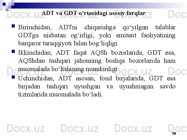 ADT va GDT o‘rtasidagi asosiy farqlar

Birinchidan,  ADTni  chiqarishga  qo‘yilgan  talablar 
GDTga  nisbatan  og‘irligi,  yoki  emitent  faoliyatining 
barqaror taraqqiyoti bilan bog‘liqligi.

Ikkinchidan,  ADT  faqat  AQSh  bozorlarida,  GDT  esa, 
AQShdan  tashqari  jahonning  boshqa  bozorlarida  ham 
muomalada bo‘lishining mumkinligi.

Uchinchidan,  ADT  asosan,  fond  birjalarida,  GDT  esa 
birjadan  tashqari  uyushgan  va  uyushmagan  savdo 
tizimlarida muomalada bo‘ladi.
10 