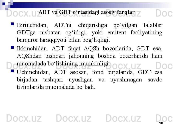 ADT va GDT o‘rtasidagi asosiy farqlar
Birinchidan,  ADTni  chiqarishga  qo‘yilgan  talablar 
GDTga  nisbatan  og‘irligi,  yoki  emitent  faoliyatining 
barqaror taraqqiyoti bilan bog‘liqligi.
Ikkinchidan,  ADT  faqat  AQSh  bozorlarida,  GDT  esa, 
AQShdan  tashqari  jahonning  boshqa  bozorlarida  ham 
muomalada bo‘lishining mumkinligi.
Uchinchidan,  ADT  asosan,  fond  birjalarida,  GDT  esa 
birjadan  tashqari  uyushgan  va  uyushmagan  savdo 
tizimlarida muomalada bo‘ladi.
10