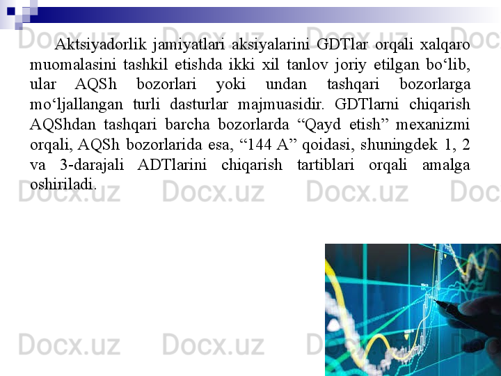 Aktsiyadorlik  jamiyatlari  aksiyalarini  GDTlar  orqali  xalqaro 
muomalasini  tashkil  etishda  ikki  xil  tanlov  joriy  etilgan  bo‘lib, 
ular  AQSh  bozorlari  yoki  undan  tashqari  bozorlarga 
mo‘ljallangan  turli  dasturlar  majmuasidir.  GDTlarni  chiqarish 
AQShdan  tashqari  barcha  bozorlarda  “Qayd  etish”  mexanizmi 
orqali, AQSh  bozorlarida  esa,  “144 A”  qoidasi,  shuningdek  1,  2 
va  3-darajali  ADTlarini  chiqarish  tartiblari  orqali  amalga 
oshiriladi.
11 