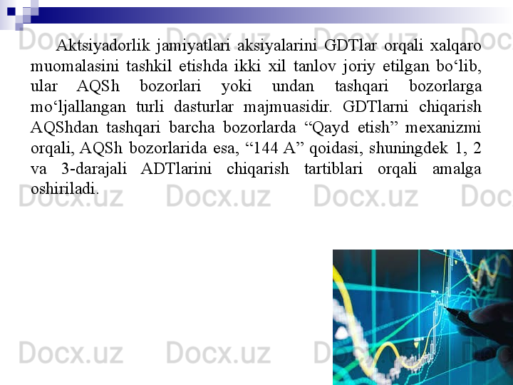 Aktsiyadorlik  jamiyatlari  aksiyalarini  GDTlar  orqali  xalqaro 
muomalasini  tashkil  etishda  ikki  xil  tanlov  joriy  etilgan  bo‘lib, 
ular  AQSh  bozorlari  yoki  undan  tashqari  bozorlarga 
mo‘ljallangan  turli  dasturlar  majmuasidir.  GDTlarni  chiqarish 
AQShdan  tashqari  barcha  bozorlarda  “Qayd  etish”  mexanizmi 
orqali, AQSh  bozorlarida  esa,  “144 A”  qoidasi,  shuningdek  1,  2 
va  3-darajali  ADTlarini  chiqarish  tartiblari  orqali  amalga 
oshiriladi.
11