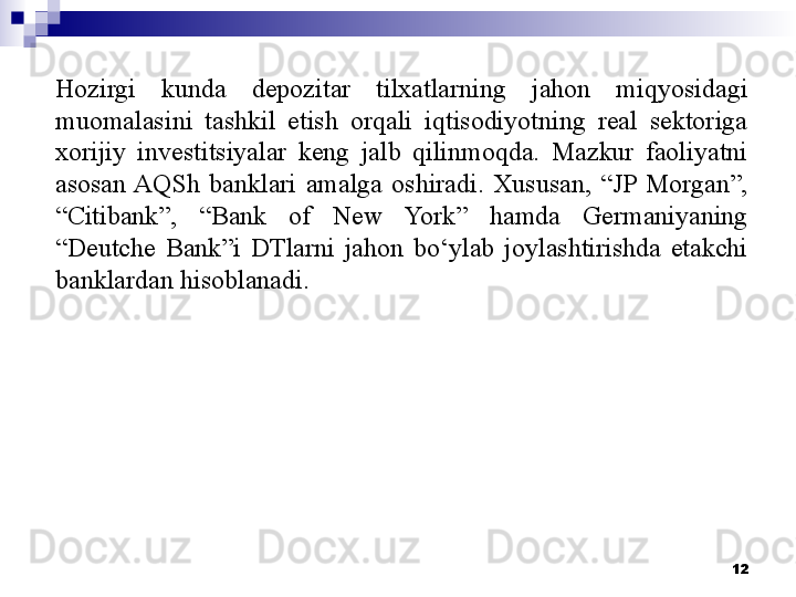 Hozirgi  kunda  depozitar  tilxatlarning  jahon  miqyosidagi 
muomalasini  tashkil  etish  orqali  iqtisodiyotning  real  sektoriga 
xorijiy  investitsiyalar  keng  jalb  qilinmoqda.  Mazkur  faoliyatni 
asosan AQSh  banklari  amalga  oshiradi.  Xususan,  “JP  Morgan”, 
“Citibank”,  “Bank  of  New  York”  hamda  Germaniyaning 
“Deutche  Bank”i  DTlarni  jahon  bo‘ylab  joylashtirishda  etakchi 
banklardan hisoblanadi.
12 