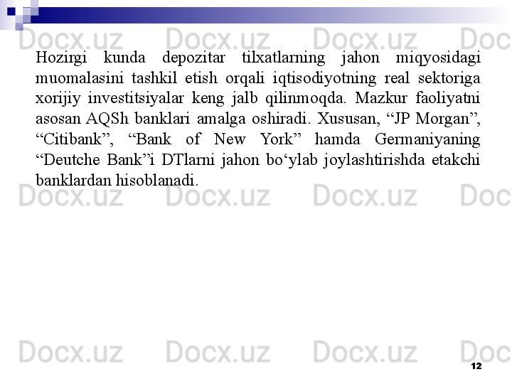 Hozirgi  kunda  depozitar  tilxatlarning  jahon  miqyosidagi 
muomalasini  tashkil  etish  orqali  iqtisodiyotning  real  sektoriga 
xorijiy  investitsiyalar  keng  jalb  qilinmoqda.  Mazkur  faoliyatni 
asosan AQSh  banklari  amalga  oshiradi.  Xususan,  “JP  Morgan”, 
“Citibank”,  “Bank  of  New  York”  hamda  Germaniyaning 
“Deutche  Bank”i  DTlarni  jahon  bo‘ylab  joylashtirishda  etakchi 
banklardan hisoblanadi.
12