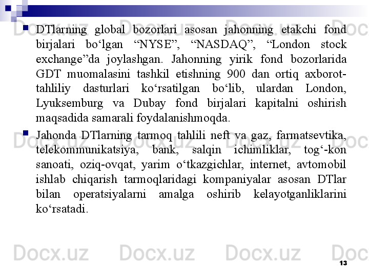 
DTlarning  global  bozorlari  asosan  jahonning  etakchi  fond 
birjalari  bo‘lgan  “NYSE”,  “NASDAQ”,  “London  stock 
exchange”da  joylashgan.  Jahonning  yirik  fond  bozorlarida 
GDT  muomalasini  tashkil  etishning  900  dan  ortiq  axborot-
tahliliy  dasturlari  ko‘rsatilgan  bo‘lib,  ulardan  London, 
Lyuksemburg  va  Dubay  fond  birjalari  kapitalni  oshirish 
maqsadida samarali foydalanishmoqda.

Jahonda  DTlarning  tarmoq  tahlili  neft  va  gaz,  farmatsevtika, 
telekommunikatsiya,  bank,  salqin  ichimliklar,  tog‘-kon 
sanoati,  oziq-ovqat,  yarim  o‘tkazgichlar,  internet,  avtomobil 
ishlab  chiqarish  tarmoqlaridagi  kompaniyalar  asosan  DTlar 
bilan  operatsiyalarni  amalga  oshirib  kelayotganliklari ni 
ko‘rsatadi .
13 