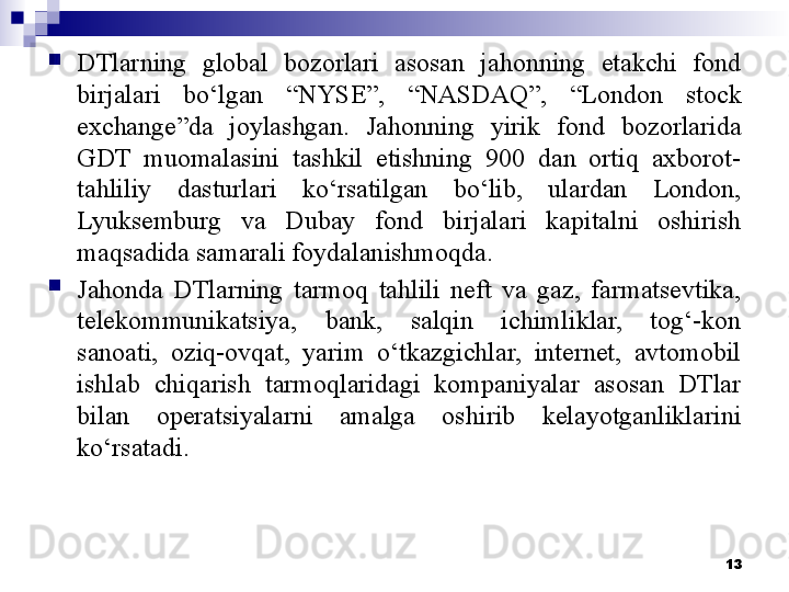 
DTlarning  global  bozorlari  asosan  jahonning  etakchi  fond 
birjalari  bo‘lgan  “NYSE”,  “NASDAQ”,  “London  stock 
exchange”da  joylashgan.  Jahonning  yirik  fond  bozorlarida 
GDT  muomalasini  tashkil  etishning  900  dan  ortiq  axborot-
tahliliy  dasturlari  ko‘rsatilgan  bo‘lib,  ulardan  London, 
Lyuksemburg  va  Dubay  fond  birjalari  kapitalni  oshirish 
maqsadida samarali foydalanishmoqda.
Jahonda  DTlarning  tarmoq  tahlili  neft  va  gaz,  farmatsevtika, 
telekommunikatsiya,  bank,  salqin  ichimliklar,  tog‘-kon 
sanoati,  oziq-ovqat,  yarim  o‘tkazgichlar,  internet,  avtomobil 
ishlab  chiqarish  tarmoqlaridagi  kompaniyalar  asosan  DTlar 
bilan  operatsiyalarni  amalga  oshirib  kelayotganliklari ni 
ko‘rsatadi .
13