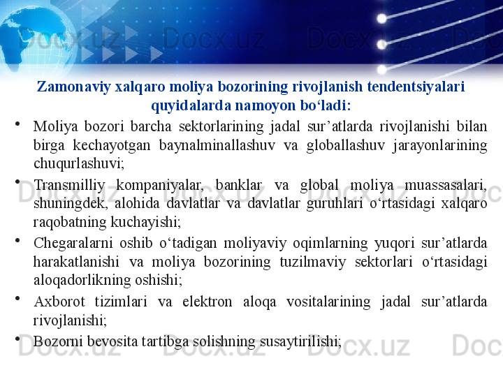 Zamonaviy xalqaro moliya bozorining rivojlanish tendentsiyalari 
quyidalarda namoyon bo‘ladi:
•
Moliya  bozori  barcha  sektorlarining  jadal  sur’atlarda  rivojlanishi  bilan 
birga  kechayotgan  baynalminallashuv  va  globallashuv  jarayonlarining 
chuqurlashuvi;
•
Transmilliy  kompaniyalar,  banklar  va  global  moliya  muassasalari, 
shuningdek,  alohida  davlatlar  va  davlatlar  guruhlari  o‘rtasidagi  xalqaro 
raqobatning kuchayishi;
•
Chegaralarni  oshib  o‘tadigan  moliyaviy  oqimlarning  yuqori  sur’atlarda 
harakatlanishi  va  moliya  bozorining  tuzilmaviy  sektorlari  o‘rtasidagi 
aloqadorlikning oshishi;
•
Axborot  tizimlari  va  elektron  aloqa  vositalarining  jadal  sur’atlarda 
rivojlanishi;
•
Bozorni bevosita tartibga solishning susaytirilishi; 