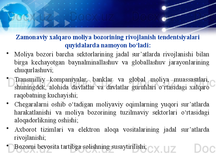 Zamonaviy xalqaro moliya bozorining rivojlanish tendentsiyalari 
quyidalarda namoyon bo‘ladi:
•
Moliya  bozori  barcha  sektorlarining  jadal  sur’atlarda  rivojlanishi  bilan 
birga  kechayotgan  baynalminallashuv  va  globallashuv  jarayonlarining 
chuqurlashuvi;
•
Transmilliy  kompaniyalar,  banklar  va  global  moliya  muassasalari, 
shuningdek,  alohida  davlatlar  va  davlatlar  guruhlari  o‘rtasidagi  xalqaro 
raqobatning kuchayishi;
•
Chegaralarni  oshib  o‘tadigan  moliyaviy  oqimlarning  yuqori  sur’atlarda 
harakatlanishi  va  moliya  bozorining  tuzilmaviy  sektorlari  o‘rtasidagi 
aloqadorlikning oshishi;
•
Axborot  tizimlari  va  elektron  aloqa  vositalarining  jadal  sur’atlarda 
rivojlanishi;
•
Bozorni bevosita tartibga solishning susaytirilishi;