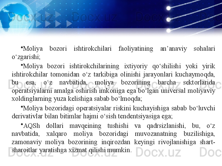 •
Moliya  bozori  ishtirokchilari  faoliyatining  an’anaviy  sohalari 
o‘zgarishi;
•
Moliya  bozori  ishtirokchilarining  ixtiyoriy  qo‘shilishi  yoki  yirik 
ishtirokchilar  tomonidan  o‘z  tarkibiga  olinishi  jarayonlari  kuchaymoqda, 
bu  esa,  o‘z  navbatida,  moliya  bozorining  barcha  sektorlarida 
operatsiyalarni amalga oshirish imkoniga ega bo‘lgan universal moliyaviy 
xoldinglarning yuza kelishiga sabab bo‘lmoqda;
•
Moliya  bozoridagi  operatsiyalar  riskini  kuchayishiga  sabab  bo‘luvchi 
derivativlar bilan bitimlar hajmi o‘sish tendentsiyasiga ega;
•
AQSh  dollari  mavqeining  tushishi  va  qadrsizlanishi,  bu,  o‘z 
navbatida,  xalqaro  moliya  bozoridagi  muvozanatning  buzilishiga, 
zamonaviy  moliya  bozorining  inqirozdan  keyingi  rivojlanishiga  shart-
sharoitlar yaratishga xizmat qilishi mumkin. 