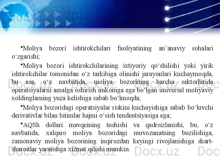 •
Moliya  bozori  ishtirokchilari  faoliyatining  an’anaviy  sohalari 
o‘zgarishi;
•
Moliya  bozori  ishtirokchilarining  ixtiyoriy  qo‘shilishi  yoki  yirik 
ishtirokchilar  tomonidan  o‘z  tarkibiga  olinishi  jarayonlari  kuchaymoqda, 
bu  esa,  o‘z  navbatida,  moliya  bozorining  barcha  sektorlarida 
operatsiyalarni amalga oshirish imkoniga ega bo‘lgan universal moliyaviy 
xoldinglarning yuza kelishiga sabab bo‘lmoqda;
•
Moliya  bozoridagi  operatsiyalar  riskini  kuchayishiga  sabab  bo‘luvchi 
derivativlar bilan bitimlar hajmi o‘sish tendentsiyasiga ega;
•
AQSh  dollari  mavqeining  tushishi  va  qadrsizlanishi,  bu,  o‘z 
navbatida,  xalqaro  moliya  bozoridagi  muvozanatning  buzilishiga, 
zamonaviy  moliya  bozorining  inqirozdan  keyingi  rivojlanishiga  shart-
sharoitlar yaratishga xizmat qilishi mumkin.
