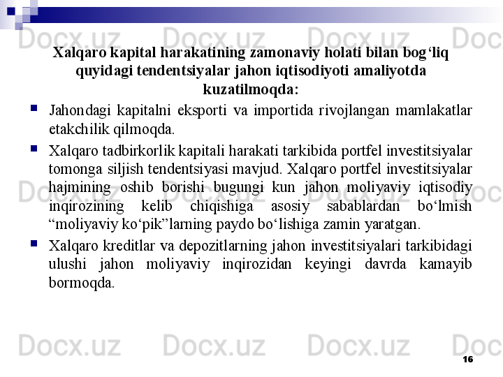 Xalqaro kapital harakatining zamonaviy holati bilan bog‘liq 
quyidagi tendentsiyalar jahon iqtisodiyoti amaliyotda 
kuzatilmoqda:

Jahondagi  kapitalni  eksporti  va  importida  rivojlangan  mamlakatlar 
etakchilik qilmoqda.

Xalqaro tadbirkorlik kapitali harakati tarkibida portfel investitsiyalar 
tomonga siljish tendentsiyasi mavjud. Xalqaro portfel investitsiyalar 
hajmining  oshib  borishi  bugungi  kun  jahon  moliyaviy  iqtisodiy 
inqirozining  kelib  chiqishiga  asosiy  sabablardan  bo‘lmish 
“moliyaviy ko‘pik”larning paydo bo‘lishiga zamin yaratgan.

Xalqaro kreditlar va depozitlarning jahon investitsiyalari tarkibidagi 
ulushi  jahon  moliyaviy  inqirozidan  keyingi  davrda  kamayib 
bormoqda. 
16 