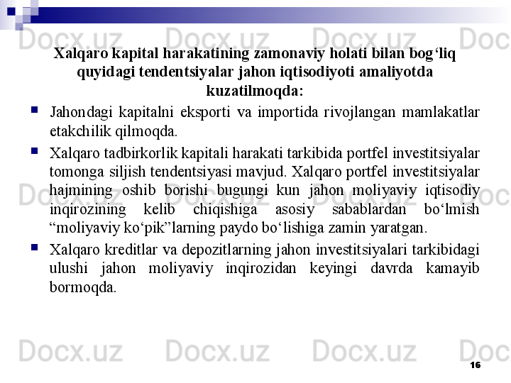 Xalqaro kapital harakatining zamonaviy holati bilan bog‘liq 
quyidagi tendentsiyalar jahon iqtisodiyoti amaliyotda 
kuzatilmoqda:
Jahondagi  kapitalni  eksporti  va  importida  rivojlangan  mamlakatlar 
etakchilik qilmoqda.
Xalqaro tadbirkorlik kapitali harakati tarkibida portfel investitsiyalar 
tomonga siljish tendentsiyasi mavjud. Xalqaro portfel investitsiyalar 
hajmining  oshib  borishi  bugungi  kun  jahon  moliyaviy  iqtisodiy 
inqirozining  kelib  chiqishiga  asosiy  sabablardan  bo‘lmish 
“moliyaviy ko‘pik”larning paydo bo‘lishiga zamin yaratgan.
Xalqaro kreditlar va depozitlarning jahon investitsiyalari tarkibidagi 
ulushi  jahon  moliyaviy  inqirozidan  keyingi  davrda  kamayib 
bormoqda. 
16