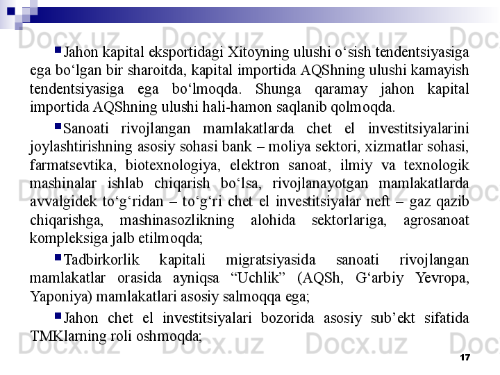 
Jahon kapital eksportidagi Xitoyning ulushi o‘sish tendentsiyasiga 
ega bo‘lgan bir sharoitda, kapital importida AQShning ulushi kamayish 
tendentsiyasiga  ega  bo‘lmoqda.  Shunga  qaramay  jahon  kapital 
importida AQShning ulushi hali-hamon saqlanib qolmoqda.

Sanoati  rivojlangan  mamlakatlarda  chet  el  investitsiyalarini 
joylashtirishning asosiy sohasi bank – moliya sektori, xizmatlar sohasi, 
farmatsevtika,  biotexnologiya,  elektron  sanoat,  ilmiy  va  texnologik 
mashinalar  ishlab  chiqarish  bo‘lsa,  rivojlanayotgan  mamlakatlarda 
avvalgidek  to‘g‘ridan  –  to‘g‘ri  chet  el  investitsiyalar  neft  –  gaz  qazib 
chiqarishga,  mashinasozlikning  alohida  sektorlariga,  agrosanoat 
kompleksiga jalb etilmoqda;

Tadbirkorlik  kapitali  migratsiyasida  sanoati  rivojlangan 
mamlakatlar  orasida  ayniqsa  “Uchlik”  (AQSh,  G‘arbiy  Ye vropa, 
Yaponiya) mamlakatlari asosiy salmoqqa ega;

Jahon  chet  el  investitsiyalari  bozorida  asosiy  sub’ekt  sifatida 
TMKlarning roli oshmoqda;
17 