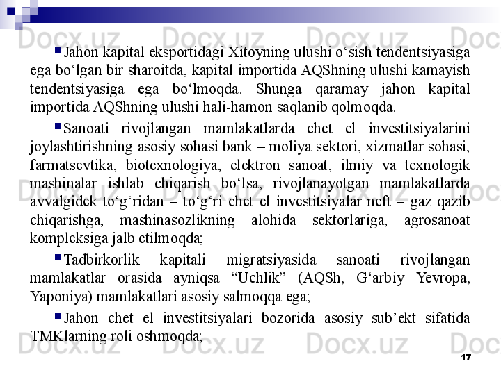 
Jahon kapital eksportidagi Xitoyning ulushi o‘sish tendentsiyasiga 
ega bo‘lgan bir sharoitda, kapital importida AQShning ulushi kamayish 
tendentsiyasiga  ega  bo‘lmoqda.  Shunga  qaramay  jahon  kapital 
importida AQShning ulushi hali-hamon saqlanib qolmoqda.
Sanoati  rivojlangan  mamlakatlarda  chet  el  investitsiyalarini 
joylashtirishning asosiy sohasi bank – moliya sektori, xizmatlar sohasi, 
farmatsevtika,  biotexnologiya,  elektron  sanoat,  ilmiy  va  texnologik 
mashinalar  ishlab  chiqarish  bo‘lsa,  rivojlanayotgan  mamlakatlarda 
avvalgidek  to‘g‘ridan  –  to‘g‘ri  chet  el  investitsiyalar  neft  –  gaz  qazib 
chiqarishga,  mashinasozlikning  alohida  sektorlariga,  agrosanoat 
kompleksiga jalb etilmoqda;
Tadbirkorlik  kapitali  migratsiyasida  sanoati  rivojlangan 
mamlakatlar  orasida  ayniqsa  “Uchlik”  (AQSh,  G‘arbiy  Ye vropa, 
Yaponiya) mamlakatlari asosiy salmoqqa ega;
Jahon  chet  el  investitsiyalari  bozorida  asosiy  sub’ekt  sifatida 
TMKlarning roli oshmoqda;
17