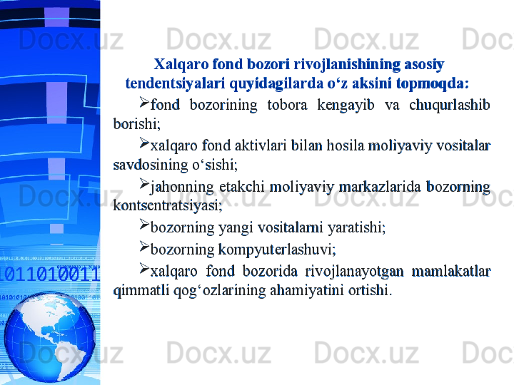 Xalqaro fond bozori rivojlanishining asosiy 
tendentsiyalari quyidagilarda o‘z aksini topmoqda:  

fond  bozorining  tobora  kengayib  va  chuqurlashib 
borishi;

xalqaro fond aktivlari bilan hosila moliyaviy vositalar 
savdosining o‘sishi;

jahonning  etakchi  moliyaviy  markazlarida  bozorning 
kontsentratsiyasi; 

bozorning yangi vositalarni yaratishi;

bozorning kompyuterlashuvi;

xalqaro  fond  bozorida  rivojlanayotgan  mamlakatlar 
qimmatli qog‘ozlarining ahamiyatini ortishi.  