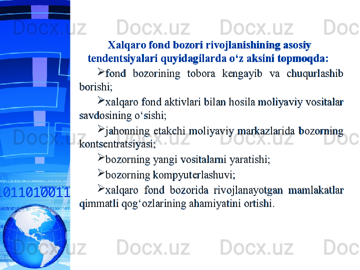 Xalqaro fond bozori rivojlanishining asosiy 
tendentsiyalari quyidagilarda o‘z aksini topmoqda:  
fond  bozorining  tobora  kengayib  va  chuqurlashib 
borishi;
xalqaro fond aktivlari bilan hosila moliyaviy vositalar 
savdosining o‘sishi;
jahonning  etakchi  moliyaviy  markazlarida  bozorning 
kontsentratsiyasi; 
bozorning yangi vositalarni yaratishi;
bozorning kompyuterlashuvi;
xalqaro  fond  bozorida  rivojlanayotgan  mamlakatlar 
qimmatli qog‘ozlarining ahamiyatini ortishi.
