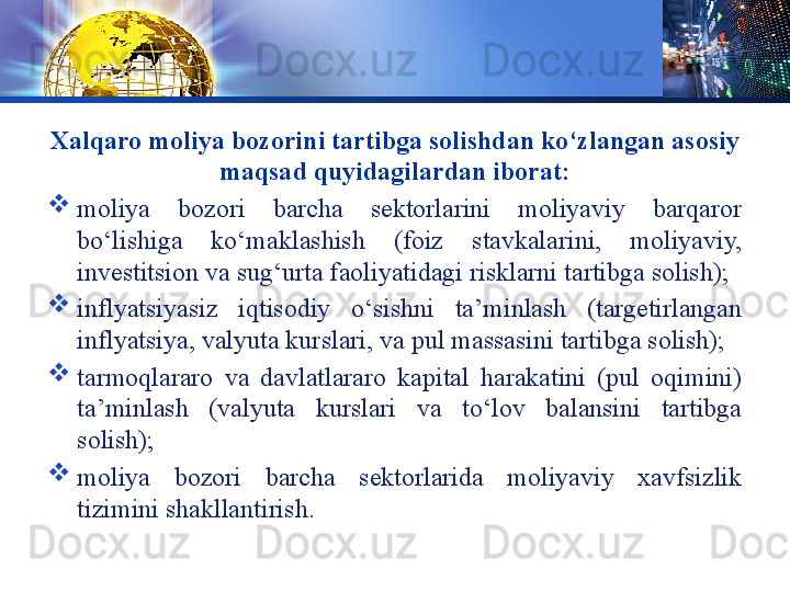 LOGO
Xalqaro moliya bozorini tartibga solishdan ko‘zlangan asosiy 
maqsad quyidagilardan iborat:

moliya  bozori  barcha  sektorlarini  moliyaviy  barqaror 
bo‘lishiga  ko‘maklashish  (foiz  stavkalarini,  moliyaviy, 
investitsion va sug‘urta faoliyatidagi risklarni tartibga solish);

inflyatsiyasiz  iqtisodiy  o‘sishni  ta’minlash  (targetirlangan 
inflyatsiya, valyuta kurslari, va pul massasini tartibga solish);

tarmoqlararo  va  davlatlararo  kapital  harakatini  (pul  oqimini) 
ta’minlash  (valyuta  kurslari  va  to‘lov  balansini  tartibga 
solish);

moliya  bozori  barcha  sektorlarida  moliyaviy  xavfsizlik 
tizimini shakllantirish. 