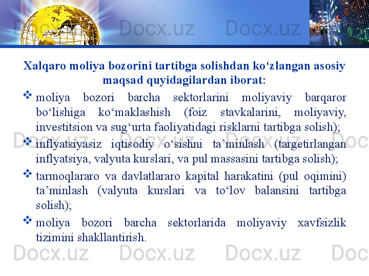 LOGO
Xalqaro moliya bozorini tartibga solishdan ko‘zlangan asosiy 
maqsad quyidagilardan iborat:
moliya  bozori  barcha  sektorlarini  moliyaviy  barqaror 
bo‘lishiga  ko‘maklashish  (foiz  stavkalarini,  moliyaviy, 
investitsion va sug‘urta faoliyatidagi risklarni tartibga solish);
inflyatsiyasiz  iqtisodiy  o‘sishni  ta’minlash  (targetirlangan 
inflyatsiya, valyuta kurslari, va pul massasini tartibga solish);
tarmoqlararo  va  davlatlararo  kapital  harakatini  (pul  oqimini) 
ta’minlash  (valyuta  kurslari  va  to‘lov  balansini  tartibga 
solish);
moliya  bozori  barcha  sektorlarida  moliyaviy  xavfsizlik 
tizimini shakllantirish.
