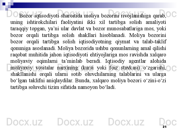 Bozor  iqtisodiyoti  sharoitida  moliya  bozorini  rivojlanishiga  qarab, 
uning  ishtirokchilari  faoliyatini  ikki  xil  tartibga  solish  amaliyoti 
taraqqiy  topgan,  ya’ni  ular  davlat  va  bozor  munosabatlariga  mos,  yoki 
bozor  orqali  tartibga  solish  shakllari  hisoblanadi.  Moliya  bozorini 
bozor  orqali  tartibga  solish  iqtisodiyotning  qiymat  va  talab-taklif 
qonuniga asoslanadi. Moliya bozorida ushbu qonunlarning amal qilishi 
raqobat  muhitida  jahon  iqtisodiyoti  ehtiyojlariga  mos  ravishda  xalqaro 
moliyaviy  oqimlarni  ta’minlab  beradi.  Iqtisodiy  agentlar  alohida 
moliyaviy  vositalar  narxining  (kursi  yoki  foiz  stavkasi)  o‘zgarishi, 
shakllanishi  orqali  ularni  sotib  oluvchilarning  talablarini  va  ularga 
bo‘lgan  taklifni  aniqlaydilar.  Bunda,  xalqaro  moliya  bozori  o‘zini-o‘zi 
tartibga soluvchi tizim sifatida namoyon bo‘ladi.
 
21 