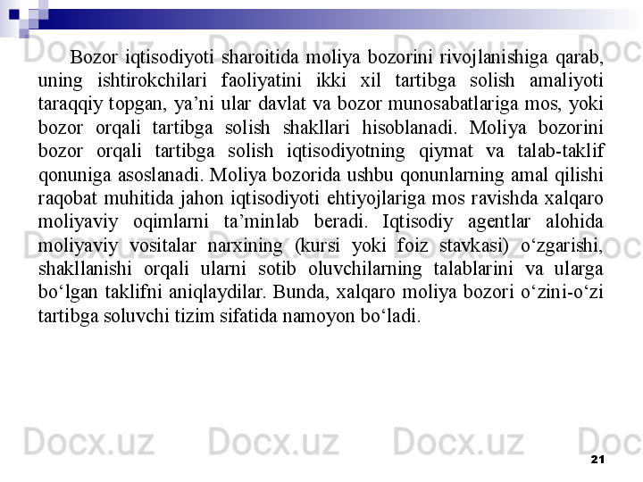 Bozor  iqtisodiyoti  sharoitida  moliya  bozorini  rivojlanishiga  qarab, 
uning  ishtirokchilari  faoliyatini  ikki  xil  tartibga  solish  amaliyoti 
taraqqiy  topgan,  ya’ni  ular  davlat  va  bozor  munosabatlariga  mos,  yoki 
bozor  orqali  tartibga  solish  shakllari  hisoblanadi.  Moliya  bozorini 
bozor  orqali  tartibga  solish  iqtisodiyotning  qiymat  va  talab-taklif 
qonuniga asoslanadi. Moliya bozorida ushbu qonunlarning amal qilishi 
raqobat  muhitida  jahon  iqtisodiyoti  ehtiyojlariga  mos  ravishda  xalqaro 
moliyaviy  oqimlarni  ta’minlab  beradi.  Iqtisodiy  agentlar  alohida 
moliyaviy  vositalar  narxining  (kursi  yoki  foiz  stavkasi)  o‘zgarishi, 
shakllanishi  orqali  ularni  sotib  oluvchilarning  talablarini  va  ularga 
bo‘lgan  taklifni  aniqlaydilar.  Bunda,  xalqaro  moliya  bozori  o‘zini-o‘zi 
tartibga soluvchi tizim sifatida namoyon bo‘ladi.
 
21