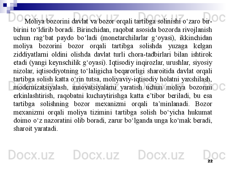 Moliya bozorini davlat va bozor orqali tartibga solinishi o‘zaro bir-
birini  to‘ldirib  boradi. Birinchidan, raqobat  asosida bozorda  rivojlanish 
uchun  rag‘bat  paydo  bo‘ladi  (monetarchilarlar  g‘oyasi),  ikkinchidan 
moliya  bozorini  bozor  orqali  tartibga  solishda  yuzaga  kelgan 
ziddiyatlarni  oldini  olishda  davlat  turli  chora-tadbirlari  bilan  ishtirok 
etadi  (yangi  keynschilik  g‘oyasi).  Iqtisodiy  inqirozlar,  urushlar,  siyosiy 
nizolar,  iqtisodiyotning  to‘laligicha  beqarorligi  sharoitida  davlat  orqali 
tartibga  solish  katta  o‘rin  tutsa,  moliyaviy-iqtisodiy  holatni  yaxshilash, 
modernizatsiyalash,  innovatsiyalarni  yaratish  uchun  moliya  bozorini 
erkinlashtirish,  raqobatni  kuchaytirishga  katta  e’tibor  beriladi,  bu  esa 
tartibga  solishning  bozor  mexanizmi  orqali  ta’minlanadi.  Bozor 
mexanizmi  orqali  moliya  tizimini  tartibga  solish  bo‘yicha  hukumat 
doimo  o‘z  nazoratini  olib  boradi,  zarur  bo‘lganda  unga  ko‘mak  beradi, 
sharoit yaratadi. 
22 