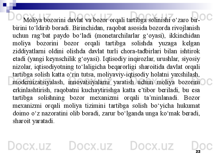 Moliya bozorini davlat va bozor orqali tartibga solinishi o‘zaro bir-
birini  to‘ldirib  boradi. Birinchidan, raqobat  asosida bozorda  rivojlanish 
uchun  rag‘bat  paydo  bo‘ladi  (monetarchilarlar  g‘oyasi),  ikkinchidan 
moliya  bozorini  bozor  orqali  tartibga  solishda  yuzaga  kelgan 
ziddiyatlarni  oldini  olishda  davlat  turli  chora-tadbirlari  bilan  ishtirok 
etadi  (yangi  keynschilik  g‘oyasi).  Iqtisodiy  inqirozlar,  urushlar,  siyosiy 
nizolar,  iqtisodiyotning  to‘laligicha  beqarorligi  sharoitida  davlat  orqali 
tartibga  solish  katta  o‘rin  tutsa,  moliyaviy-iqtisodiy  holatni  yaxshilash, 
modernizatsiyalash,  innovatsiyalarni  yaratish  uchun  moliya  bozorini 
erkinlashtirish,  raqobatni  kuchaytirishga  katta  e’tibor  beriladi,  bu  esa 
tartibga  solishning  bozor  mexanizmi  orqali  ta’minlanadi.  Bozor 
mexanizmi  orqali  moliya  tizimini  tartibga  solish  bo‘yicha  hukumat 
doimo  o‘z  nazoratini  olib  boradi,  zarur  bo‘lganda  unga  ko‘mak  beradi, 
sharoit yaratadi. 
22