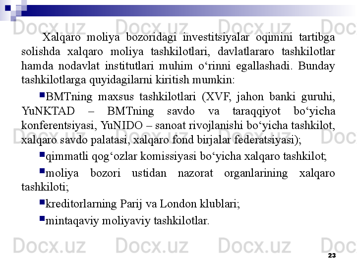 Xalqaro  moliya  bozoridagi  investitsiyalar  oqimini  tartibga 
solishda  xalqaro  moliya  tashkilotlari,  davlatlararo  tashkilotlar 
hamda  nodavlat  institutlari  muhim  o‘rinni  egallashadi.  Bunday 
tashkilotlarga quyidagilarni kiritish mumkin: 

BMTning  maxsus  tashkilotlari  (XVF,  jahon  banki  guruhi, 
YuNKTAD  –  BMTning  savdo  va  taraqqiyot  bo‘yicha 
konferentsiyasi, YuNIDO – sanoat rivojlanishi bo‘yicha tashkilot, 
xalqaro savdo palatasi, xalqaro fond birjalar federatsiyasi);

qimmatli qog‘ozlar komissiyasi bo‘yicha xalqaro tashkilot;

moliya  bozori  ustidan  nazorat  organlarining  xalqaro 
tashkiloti;

kreditorlarning Parij va London klublari;

mintaqaviy moliyaviy tashkilotlar.
23 