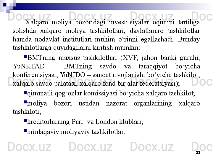 Xalqaro  moliya  bozoridagi  investitsiyalar  oqimini  tartibga 
solishda  xalqaro  moliya  tashkilotlari,  davlatlararo  tashkilotlar 
hamda  nodavlat  institutlari  muhim  o‘rinni  egallashadi.  Bunday 
tashkilotlarga quyidagilarni kiritish mumkin: 
BMTning  maxsus  tashkilotlari  (XVF,  jahon  banki  guruhi, 
YuNKTAD  –  BMTning  savdo  va  taraqqiyot  bo‘yicha 
konferentsiyasi, YuNIDO – sanoat rivojlanishi bo‘yicha tashkilot, 
xalqaro savdo palatasi, xalqaro fond birjalar federatsiyasi);
qimmatli qog‘ozlar komissiyasi bo‘yicha xalqaro tashkilot;
moliya  bozori  ustidan  nazorat  organlarining  xalqaro 
tashkiloti;
kreditorlarning Parij va London klublari;
mintaqaviy moliyaviy tashkilotlar.
23
