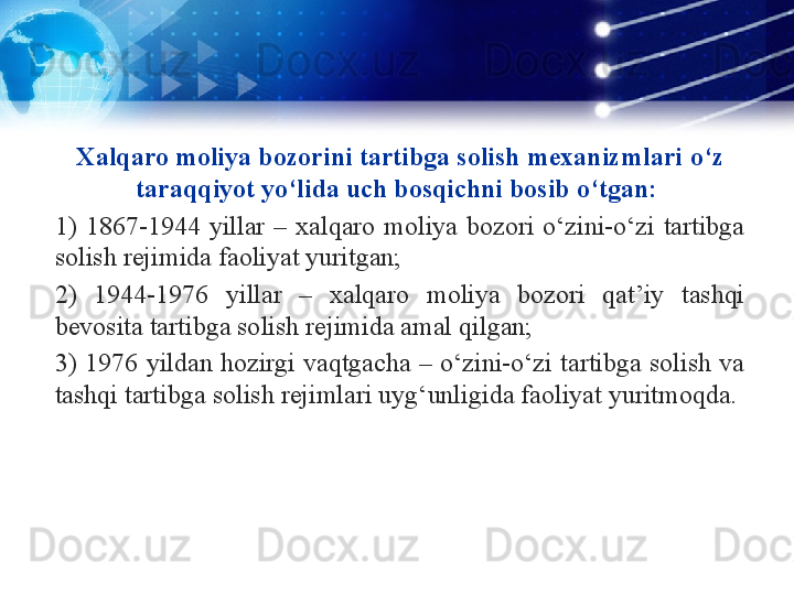 Xalqaro moliya bozorini tartibga solish mexanizmlari   o‘z 
taraqqiyot yo‘lida uch bosqichni bosib o‘tgan: 
1)  1867-1944  yillar  –  xalqaro  moliya  bozori  o‘zini-o‘zi  tartibga 
solish rejimida faoliyat yuritgan; 
2)  1944-1976  yillar  –  xalqaro  moliya  bozori  qat’iy  tashqi 
bevosita tartibga solish rejimida amal qilgan; 
3)  1976  yildan  hozirgi  vaqtgacha  –  o‘zini-o‘zi  tartibga  solish  va 
tashqi tartibga solish rejimlari uyg‘unligida faoliyat yuritmoqda. 