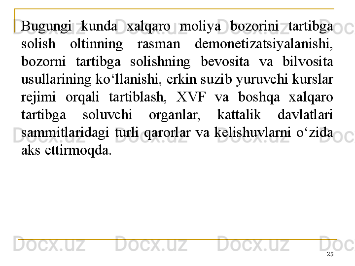 Bugungi  kunda  xalqaro  moliya  bozorini  tartibga 
solish  oltinning  rasman  demonetizatsiyalanishi, 
bozorni  tartibga  solishning  bevosita  va  bilvosita 
usullarining ko‘llanishi, erkin suzib yuruvchi kurslar 
rejimi  orqali  tartiblash,  XVF  va  boshqa  xalqaro 
tartibga  soluvchi  organlar,  kattalik  davlatlari 
sammitlaridagi  turli  qarorlar  va  kelishuvlarni  o‘zida 
aks ettirmoqda. 
25