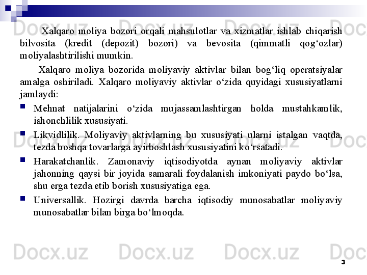 Xalqaro  moliya  bozori  orqali  mahsulotlar  va  xizmatlar  ishlab  chiqarish 
bilvosita  (kredit  (depozit)  bozori)  va  bevosita  (qimmatli  qog‘ozlar) 
moliyalashtirilishi mumkin. 
Xalqaro  moliya  bozorida  moliyaviy  aktivlar  bilan  bog‘liq  operatsiyalar 
amalga  oshiriladi.  Xalqaro  moliyaviy  aktivlar  o‘zida  quyidagi  xususiyatlarni 
jamlaydi:

Mehnat  natijalarini  o‘zida  mujassamlashtirgan  holda  mustahkamlik, 
ishonchlilik xususiyati. 

Likvidlilik.  Moliyaviy  aktivlarning  bu  xususiyati  ularni  istalgan  vaqtda, 
tezda boshqa tovarlarga ayirboshlash xususiyatini ko‘rsatadi. 

Harakatchanlik.  Zamonaviy  iqtisodiyotda  aynan  moliyaviy  aktivlar 
jahonning  qaysi  bir  joyida  samarali  foydalanish  imkoniyati  paydo  bo‘lsa, 
shu erga tezda etib borish xususiyatiga ega. 

Universallik.  Hozirgi  davrda  barcha  iqtisodiy  munosabatlar  moliyaviy 
munosabatlar bilan birga bo‘lmoqda. 
3 