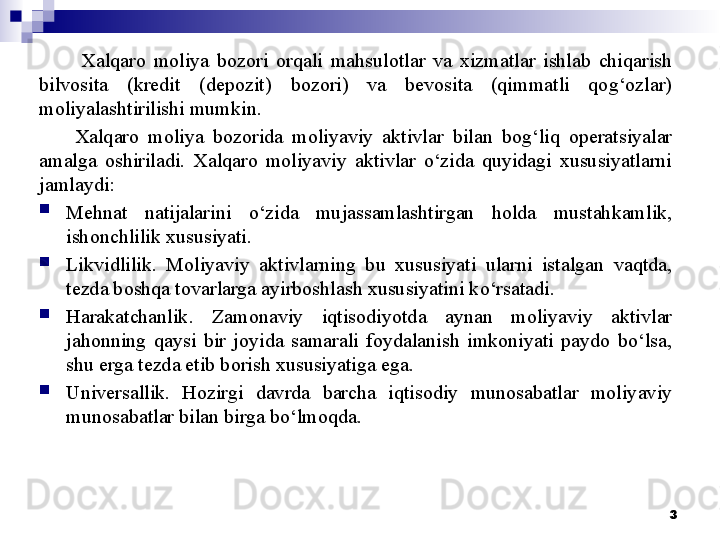 Xalqaro  moliya  bozori  orqali  mahsulotlar  va  xizmatlar  ishlab  chiqarish 
bilvosita  (kredit  (depozit)  bozori)  va  bevosita  (qimmatli  qog‘ozlar) 
moliyalashtirilishi mumkin. 
Xalqaro  moliya  bozorida  moliyaviy  aktivlar  bilan  bog‘liq  operatsiyalar 
amalga  oshiriladi.  Xalqaro  moliyaviy  aktivlar  o‘zida  quyidagi  xususiyatlarni 
jamlaydi:
Mehnat  natijalarini  o‘zida  mujassamlashtirgan  holda  mustahkamlik, 
ishonchlilik xususiyati. 
Likvidlilik.  Moliyaviy  aktivlarning  bu  xususiyati  ularni  istalgan  vaqtda, 
tezda boshqa tovarlarga ayirboshlash xususiyatini ko‘rsatadi. 
Harakatchanlik.  Zamonaviy  iqtisodiyotda  aynan  moliyaviy  aktivlar 
jahonning  qaysi  bir  joyida  samarali  foydalanish  imkoniyati  paydo  bo‘lsa, 
shu erga tezda etib borish xususiyatiga ega. 
Universallik.  Hozirgi  davrda  barcha  iqtisodiy  munosabatlar  moliyaviy 
munosabatlar bilan birga bo‘lmoqda. 
3