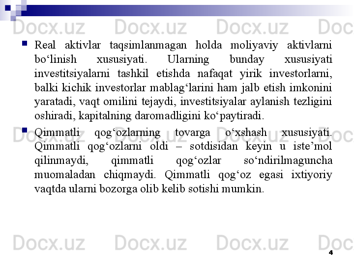 
Real  aktivlar  taqsimlanmagan  holda  moliyaviy  aktivlarni 
bo‘linish  xususiyati.  Ularning  bunday  xususiyati 
investitsiyalarni  tashkil  etishda  nafaqat  yirik  investorlarni, 
balki  kichik  investorlar  mablag‘larini  ham  jalb  etish  imkonini 
yaratadi,  vaqt  omilini  tejaydi,  investitsiyalar  aylanish  tezligini 
oshiradi, kapitalning daromadligini ko‘paytiradi. 

Qimmatli  qog‘ozlarning  tovarga  o‘xshash  xususiyati. 
Qimmatli  qog‘ozlarni  oldi  –  sotdisidan  keyin  u  iste’mol 
qilinmaydi,  qimmatli  qog‘ozlar  so‘ndirilmaguncha 
muomaladan  chiqmaydi.  Qimmatli  qog‘oz  egasi  ixtiyoriy 
vaqtda ularni bozorga olib kelib sotishi mumkin. 
4 