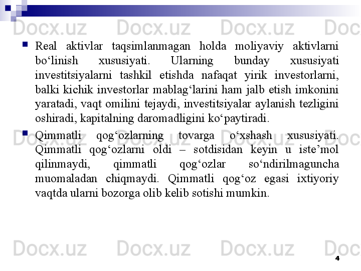 
Real  aktivlar  taqsimlanmagan  holda  moliyaviy  aktivlarni 
bo‘linish  xususiyati.  Ularning  bunday  xususiyati 
investitsiyalarni  tashkil  etishda  nafaqat  yirik  investorlarni, 
balki  kichik  investorlar  mablag‘larini  ham  jalb  etish  imkonini 
yaratadi,  vaqt  omilini  tejaydi,  investitsiyalar  aylanish  tezligini 
oshiradi, kapitalning daromadligini ko‘paytiradi. 
Qimmatli  qog‘ozlarning  tovarga  o‘xshash  xususiyati. 
Qimmatli  qog‘ozlarni  oldi  –  sotdisidan  keyin  u  iste’mol 
qilinmaydi,  qimmatli  qog‘ozlar  so‘ndirilmaguncha 
muomaladan  chiqmaydi.  Qimmatli  qog‘oz  egasi  ixtiyoriy 
vaqtda ularni bozorga olib kelib sotishi mumkin. 
4
