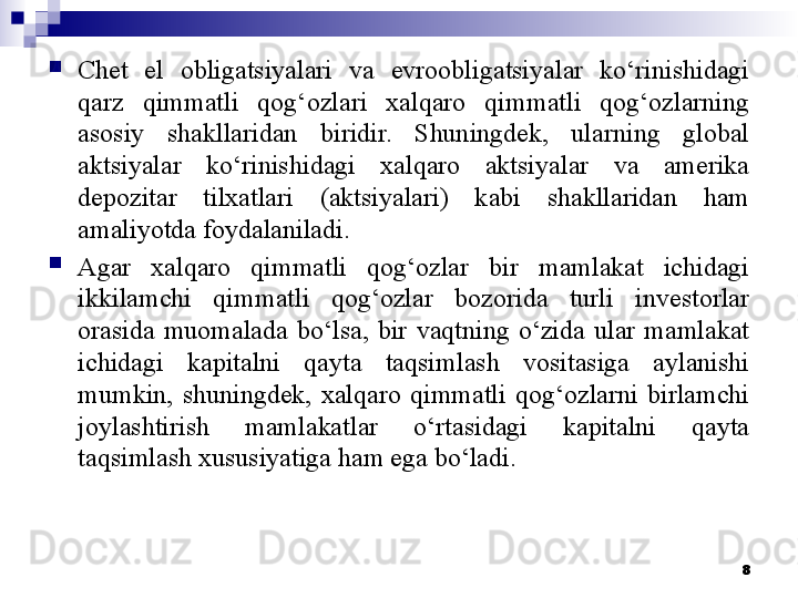 
Chet  el  obligatsiyalari  va  evroobligatsiyalar  ko‘rinishidagi 
qarz  qimmatli  qog‘ozlari  xalqaro  qimmatli  qog‘ozlarning 
asosiy  shakllaridan  biridir.  Shuningdek,  ularning  global 
aktsiyalar  ko‘rinishidagi  xalqaro  aktsiyalar  va  amerika 
depozitar  tilxatlari  (aktsiyalari)  kabi  shakllaridan  ham 
amaliyotda foydalaniladi.

Agar  xalqaro  qimmatli  qog‘ozlar  bir  mamlakat  ichidagi 
ikkilamchi  qimmatli  qog‘ozlar  bozorida  turli  investorlar 
orasida  muomalada  bo‘lsa,  bir  vaqtning  o‘zida  ular  mamlakat 
ichidagi  kapitalni  qayta  taqsimlash  vositasiga  aylanishi 
mumkin,  shuningdek,  xalqaro  qimmatli  qog‘ozlarni  birlamchi 
joylashtirish  mamlakatlar  o‘rtasidagi  kapitalni  qayta 
taqsimlash xususiyatiga ham ega bo‘ladi. 
8 