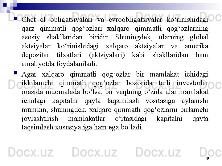 
Chet  el  obligatsiyalari  va  evroobligatsiyalar  ko‘rinishidagi 
qarz  qimmatli  qog‘ozlari  xalqaro  qimmatli  qog‘ozlarning 
asosiy  shakllaridan  biridir.  Shuningdek,  ularning  global 
aktsiyalar  ko‘rinishidagi  xalqaro  aktsiyalar  va  amerika 
depozitar  tilxatlari  (aktsiyalari)  kabi  shakllaridan  ham 
amaliyotda foydalaniladi.
Agar  xalqaro  qimmatli  qog‘ozlar  bir  mamlakat  ichidagi 
ikkilamchi  qimmatli  qog‘ozlar  bozorida  turli  investorlar 
orasida  muomalada  bo‘lsa,  bir  vaqtning  o‘zida  ular  mamlakat 
ichidagi  kapitalni  qayta  taqsimlash  vositasiga  aylanishi 
mumkin,  shuningdek,  xalqaro  qimmatli  qog‘ozlarni  birlamchi 
joylashtirish  mamlakatlar  o‘rtasidagi  kapitalni  qayta 
taqsimlash xususiyatiga ham ega bo‘ladi. 
8
