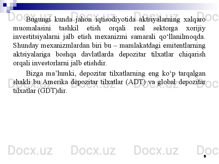 Bugungi  kunda  jahon  iqtisodiyotida  aktsiyalarning  xalqaro 
muomalasini  tashkil  etish  orqali  real  sektorga  xorijiy 
investitsiyalarni  jalb  etish  mexanizmi  samarali  qo‘llanilmoqda. 
Shunday mexanizmlardan biri bu – mamlakatdagi emitentlarning 
aktsiyalariga  boshqa  davlatlarda  depozitar  tilxatlar  chiqarish 
orqali investorlarni jalb etishdir.
Bizga  ma’lumki,  depozitar  tilxatlarning  eng  ko‘p  tarqalgan 
shakli  bu Amerika  depozitar  tilxatlar  (ADT)  va  global  depozitar 
tilxatlar (GDT)dir.
9 